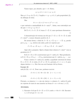 Algebra 1
As subestruturas ideais de Z: MDC e MMC
Vamos supor, por absurdo, que r > 0. Ent˜ao,
y = q · d + r =⇒ r = y − q · d .
Mas y ∈ J e q · d ∈ Z · d ⊂ J implica r = y − q · d ∈ J, pela propriedade (2),
da deﬁni¸c˜ao de ideal.
Mas
0 < r < d, r ∈ J =⇒ r ∈ J+
e r < d ,
o que contraria a minimalidade de d = minJ+
. Assim, essa contradi¸c˜ao nos
diz que r = 0 e y = q · d ∈ J.
De Z · d ⊂ J e J ⊂ Z · d, temos J = Z · d, como quer´ıamos demonstrar.
A demonstra¸c˜ao do teorema nos diz que J = Z · a + Z · b = Z · d, onde
d = minJ+
, o menor elemento positivo de J.
Da mesma forma, o ideal de J = Z · a1 + Z · a2 + · · · + Z · ak, gerado
por a1, a2, · · · , ak, inteiros n˜ao nulos, pode ser expresso por
J = Z · a1 + Z · a2 + · · · + Z · ak = Z · d, d = minJ+
.
Aqui cabe a pergunta: Qual a rela¸c˜ao desse n´umero d = minJ+
com os
geradores de J?
Se Z·d = Z·a+Z·b, mostraremos que d = mdc(a, b). Mais geralmente,
se Z·d = Z·a1 +Z·a2 +· · ·+Z·ak, mostraremos que d = mdc(a1, a2, · · · , ak).
Como o inteiro d = mdc(a, b), satisfaz a igualdade estrutural de ideais
Z · a + Z · b = Z · d, ent˜ao, d ∈ Z · a + Z · b e, portanto, d = r · a + s · b, para
alguns inteiros r e s. Este fato nos ser´a bastante ´util no futuro.
Exemplo 19
mdc(18, 24) = d = 6. Nesse caso, podemos escrever
d = 6 = (−1) · 18 + (1) · 24 (r = −1, s = 1)
ou ainda
d = 6 = (−5) · 18 + (24) · 4 (r = −5, s = 4)
Portanto, os n´umeros r e s n˜ao s˜ao ´unicos e o n´umero d = mdc(a, b) pode
ser expresso de mais de uma maneira na forma d = ra + sb com r, s ∈ Z.
Atividades
1. Encontre d tal que Z · d = Z · a + Z · b, onde a = 84 e b = 30. Encontre
r, s ∈ Z tal que d = ra + sb.
CEDERJ 68
 