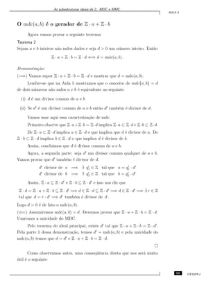 As subestruturas ideais de Z: MDC e MMC
AULA 6
O mdc(a, b) ´e o gerador de Z · a + Z · b
Agora vamos provar o seguinte teorema
Teorema 2
Sejam a e b inteiros n˜ao nulos dados e seja d > 0 um n´umero inteiro. Ent˜ao
Z · a + Z · b = Z · d ⇐⇒ d = mdc(a, b) .
Demonstra¸c˜ao:
(=⇒) Vamos supor Z · a + Z · b = Z · d e mostrar que d = mdc(a, b).
Lembre-se que na Aula 5 mostramos que o conceito de mdc{a, b} = d
de dois n´umeros n˜ao nulos a e b ´e equivalente ao seguinte:
(i) d ´e um divisor comum de a e b
(ii) Se d′
´e um divisor comum de a e b ent˜ao d′
tamb´em ´e divisor de d.
Vamos usar aqui essa caracteriza¸c˜ao de mdc.
Primeiro observe que Z·a+Z·b = Z·d implica Z·a ⊂ Z·d e Z·b ⊂ Z·d.
De Z · a ⊂ Z · d implica a ∈ Z · d o que implica que d ´e divisor de a. De
Z · b ⊂ Z · d implica b ∈ Z · d o que implica d ´e divisor de b.
Assim, concluimos que d ´e divisor comum de a e b.
Agora, a segunda parte: seja d′
um divisor comum qualquer de a e b.
Vamos provar que d′
tamb´em ´e divisor de d.
d′
divisor de a =⇒ ∃ q′
1 ∈ Z tal que a = q′
1 · d′
d′
divisor de b =⇒ ∃ q′
2 ∈ Z tal que b = q′
2 · d′
Assim, Z · a ⊆ Z · d′
e Z · b ⊆ Z · d′
e isso nos diz que
Z · d = Z · a + Z · b ⊆ Z · d′
=⇒ d ∈ Z · d ⊆ Z · d′
=⇒ d ∈ Z · d′
=⇒ ∃ r ∈ Z
tal que d = r · d′
=⇒ d′
tamb´em ´e divisor de d .
Logo d > 0 ´e de fato o mdc(a, b).
(⇐=) Assumiremos mdc(a, b) = d. Devemos provar que Z · a + Z · b = Z · d.
Usaremos a unicidade do MDC.
Pelo teorema do ideal principal, existe d′
tal que Z · a + Z · b = Z · d′
.
Pela parte 1 dessa demonstra¸c˜ao, temos d′
= mdc(a, b) e pela unicidade do
mdc(a, b) temos que d = d′
e Z · a + Z · b = Z · d.
Como observamos antes, uma conseq¨uˆencia direta que nos ser´a muito
´util ´e o seguinte:
69 CEDERJ
 