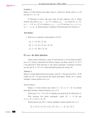 Algebra 1
As subestruturas ideais de Z: MDC e MMC
Corol´ario 1
Sejam a e b dois inteiros n˜ao nulos e seja d = mdc(a, b). Ent˜ao existe r, s ∈ Z
tais que d = ra + sb.
O Teorema 2 acima vale para mais de dois n´umeros, isto ´e, dados
inteiros n˜ao nulos a1, a2, · · · , ak e d = mdc(a1, a2, · · · , ak) temos Z · a1 + Z ·
a2 + · · · + Z · ak = Z · d e existem r1, r2, · · · , rk ∈ Z tais que d = r1 · a1 + r2 ·
a2 + · · · rk · ak. A demonstra¸c˜ao ´e an´aloga `a demonstra¸c˜ao do Teorema 2.
Atividades
1. Descreva os seguintes subconjuntos J de Z.
(a) J = Z · 36 + Z · 25.
(b) J = Z · 18 + Z · 24 + Z · 21.
(c) J = Z · 105 + Z · 52.
O mmc de dois inteiros
Agora vamor relacionar o mmc de dois inteiros a e b aos ideais gerados
por a e b. Como a interse¸c˜ao de ideais ´e sempre um ideal, ent˜ao Z · a ∩ Z · b
´e um ideal de Z. Pelo Teorema 1, este ideal ´e principal. O pr´oximo teorema
nos diz que Z · a ∩ Z · b ´e o ideal principal gerado por mmc(a, b).
Teorema 3
Sejam a e b dois dados inteiros n˜ao nulos e seja M > 0 tal que Z·a∩Z·b = Z·M
(existe tal M > 0, pelo teorema dos ideais principais). Ent˜ao M ´e o menor
m´ultiplo comum positivo de a e b.
Demonstra¸c˜ao:
Sejam a e b dois inteiros n˜ao nulos e I = Z · a e J = Z · b os ideais
principais gerados, respectivamente, por a e b.
Temos que I ∩J = Z·a∩Z·b ´e tamb´em um ideal de Z (ver Exerc´ıcio 1).
Pelo teorema dos ideais principais, existe M > 0 tal que
I ∩ J = Z · a ∩ Z · b = Z · M.
Vamos provar que M ´e o menor m´ultiplo comum positivo de a e b.
Z · a ∩ Z · b = Z · M =⇒ Z · M ⊂ Z · a e Z · M ⊂ Z · b .
CEDERJ 70
 
