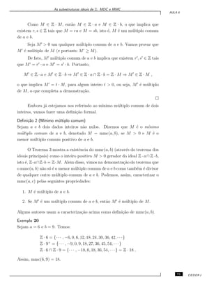 As subestruturas ideais de Z: MDC e MMC
AULA 6
Como M ∈ Z · M, ent˜ao M ∈ Z · a e M ∈ Z · b, o que implica que
existem r, s ∈ Z tais que M = ra e M = sb, isto ´e, M ´e um m´ultiplo comum
de a e b.
Seja M′
> 0 um qualquer m´ultiplo comum de a e b. Vamos provar que
M′
´e m´ultiplo de M (e portanto M′
≥ M).
De fato, M′
m´ultiplo comum de a e b implica que existem r′
, s′
∈ Z tais
que M′
= r′
· a e M′
= s′
· b. Portanto,
M′
∈ Z · a e M′
∈ Z · b ⇒ M′
∈ Z · a ∩ Z · b = Z · M ⇒ M′
∈ Z · M ,
o que implica M′
= t · M, para algum inteiro t > 0, ou seja, M′
´e m´ultiplo
de M, o que completa a demonstra¸c˜ao.
Embora j´a estejamos nos referindo ao m´ınimo m´ultiplo comum de dois
inteiros, vamos fazer uma deﬁni¸c˜ao formal.
Deﬁni¸c˜ao 2 (M´ınimo m´ultiplo comum)
Sejam a e b dois dados inteiros n˜ao nulos. Dizemos que M ´e o m´ınimo
m´ultiplo comum de a e b, denotado M = mmc(a, b), se M > 0 e M ´e o
menor m´ultiplo comum positivo de a e b.
O Teorema 3 mostra a existˆencia do mmc(a, b) (atrav´es do teorema dos
ideais principais) como o inteiro positivo M > 0 gerador do ideal Z · a ∩ Z · b,
isto ´e, Z·a∩Z·b = Z·M. Alem disso, vimos na demonstra¸c˜ao do teorema que
o mmc(a, b) n˜ao s´o ´e o menor m´ultiplo comum de a e b como tamb´em ´e divisor
de qualquer outro m´ultiplo comum de a e b. Podemos, assim, caracterizar o
mmc(a, c) pelas seguintes propriedades:
1. M ´e m´ultiplo de a e b.
2. Se M′
´e um m´ultiplo comum de a e b, ent˜ao M′
´e m´ultiplo de M.
Alguns autores usam a caracteriza¸c˜ao acima como deﬁni¸c˜ao de mmc(a, b).
Exemplo 20
Sejam a = 6 e b = 9. Temos:
Z · 6 = {· · · , −6, 0, 6, 12, 18, 24, 30, 36, 42, · · ·}
Z · 9+
= {· · · , −9, 0, 9, 18, 27, 36, 45, 54, · · ·}
Z · 6 ∩ Z · 9 = {· · · , −18, 0, 18, 36, 54, · · ·} = Z · 18 .
Assim, mmc(6, 9) = 18.
71 CEDERJ
 