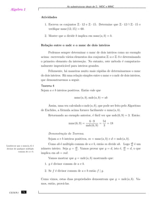 Algebra 1
As subestruturas ideais de Z: MDC e MMC
Atividades
1. Escreva os conjuntos Z · 12 e Z · 15. Determine que Z · 12 ∩ Z · 15 e
veriﬁque mmc(12, 15) = 60.
2. Mostre que a divide b implica em mmc(a, b) = b.
Rela¸c˜ao entre o mdc e o mmc de dois inteiros
Podemos sempre determinar o mmc de dois inteiros como no exemplo
acima: escrevendo v´arios elementos dos conjuntos Z·a e Z·b e determinando
o primeiro elemento da interse¸c˜ao. No entanto, este m´etodo ´e computacio-
nalmente impratic´avel para inteiros grandes.
Felizmente, h´a maneiras muito mais r´apidas de determinarmos o mmc
de dois inteiros. H´a uma rela¸c˜ao simples entre o mmc e o mdc de dois inteiros,
que demonstraremos a seguir.
Teorema 4
Sejam a e b inteiros positivos. Ent˜ao vale que
mmc(a, b). mdc(a, b) = ab
Assim, uma vez calculado o mdc(a, b), que pode ser feito pelo Algoritmo
de Euclides, a f´ormula acima fornece facilmente o mmc(a, b).
Retornando ao exemplo anterior, ´e f´acil ver que mdc(6, 9) = 3. Ent˜ao:
mmc(6, 9) =
6 · 9
mdc(6, 9)
=
54
3
= 18
Demonstra¸c˜ao do Teorema.
Sejam a e b inteiros positivos, m = mmc(a, b) e d = mdc(a, b).
Como ab ´e m´ultiplo comum de a e b, ent˜ao m divide ab. Logo ab
m
´e umLembre-se que o mmc(a, b) ´e
divisor de qualquer m´ultiplo
comum de a e b.
n´umero inteiro. Seja g = ab
m
. Vamos provar que g = d, isto ´e, ab
m
= d, o que
implica em ab = md.
Vamos mostrar que g = mdc(a, b) mostrando que:
1. g ´e divisor comum de a e b.
2. Se f ´e divisor comum de a e b ent˜ao f | g.
Como vimos, estas duas propriedades demosntram que g = mdc(a, b). Va-
mos, ent˜ao, prov´a-las.
CEDERJ 72
 