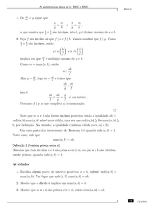As subestruturas ideais de Z: MDC e MMC
AULA 6
1. De ab
m
= g segue que
a
g
=
m
b
e
b
g
=
m
a
,
o que mostra que a
g
e b
g
s˜ao inteiros, isto ´e, g ´e divisor comum de a e b.
2. Seja f um inteiro tal que f | a e f | b. Vamos mostrar que f | g. Como
a
f
e b
f
s˜ao inteiros, ent˜ao
a | a
b
f
e b | b
a
f
implica em que ab
f
´e m´ultiplo comum de a e b.
Como m = mmc(a, b), ent˜ao
m |
ab
f
.
Mas g = ab
m
, logo m = ab
g
e temos que
ab
g
|
ab
f
isto ´e
ab
f
÷
ab
g
=
g
f
´e um inteiro .
Portanto f | g, o que completa a demosntra¸c˜ao.
Note que se a e b n˜ao forem inteiros positivos ent˜ao a igualdade ab =
mdc(a, b) mmc(a, b0 n˜ao ´e mais v´alida, uma vez que mdc(a, b) ≥ 0 e mmc(a, b) ≥
0, por deﬁni¸c˜ao. No entanto, a igualdade continua v´alida para |a| e |b|.
Um caso particular interessante do Teorema 4 ´e quando mdc(a, b) = 1.
Neste caso, vale que
mmc(a, b) = ab .
Deﬁni¸c˜ao 3 (Inteiros primos entre si)
Dizemos que dois inteiros a e b s˜ao primos entre si, ou que a e b s˜ao relativa-
mente primos, quando mdc(a, b) = 1.
Atividades
1. Escolha alguns pares de inteiros positivos a e b, calcule mdc(a, b) e
mmc(a, b). Veriﬁque que mdc(a, b) mmc(a, b) = ab.
2. Mostre que a divide b implica em mmc(a, b) = b.
3. Mostre que se a e b s˜ao primos entre si, ent˜ao mmc(a, b) = ab.
73 CEDERJ
 