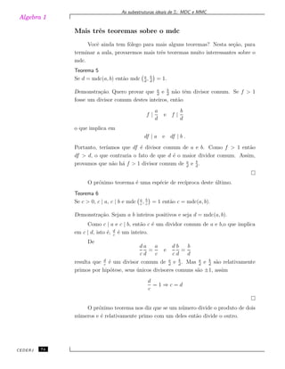 Algebra 1
As subestruturas ideais de Z: MDC e MMC
Mais trˆes teoremas sobre o mdc
Vocˆe ainda tem fˆolego para mais alguns teoremas? Nesta se¸c˜ao, para
terminar a aula, provaremos mais trˆes teoremas muito interessantes sobre o
mdc.
Teorema 5
Se d = mdc(a, b) ent˜ao mdc a
d
, b
d
= 1.
Demonstra¸c˜ao. Quero provar que a
d
e b
d
n˜ao tˆem divisor comum. Se f > 1
fosse um divisor comum destes inteiros, ent˜ao
f |
a
d
e f |
b
d
o que implica em
df | a e df | b .
Portanto, ter´ıamos que df ´e divisor comum de a e b. Como f > 1 ent˜ao
df > d, o que contraria o fato de que d ´e o maior dividor comum. Assim,
provamos que n˜ao h´a f > 1 divisor comum de a
d
e b
d
.
O pr´oximo teorema ´e uma esp´ecie de rec´ıproca deste ´ultimo.
Teorema 6
Se c > 0, c | a, c | b e mdc a
c
, b
c
= 1 ent˜ao c = mdc(a, b).
Demonstra¸c˜ao. Sejam a b inteiros positivos e seja d = mdc(a, b).
Como c | a e c | b, ent˜ao c ´e um dividor comum de a e b,o que implica
em c | d, isto ´e, d
c
´e um inteiro.
De
d
c
a
d
=
a
c
e
d
c
b
d
=
b
d
resulta que d
c
´e um divisor comum de a
d
e b
d
. Mas a
d
e b
d
s˜ao relativamente
primos por hip´otese, seus ´unicos divisores comuns s˜ao ±1, assim
d
c
= 1 ⇒ c = d
O pr´oximo teorema nos diz que se um n´umero divide o produto de dois
n´umeros e ´e relativamente primo com um deles ent˜ao divide o outro.
CEDERJ 74
 
