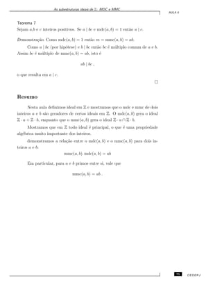 As subestruturas ideais de Z: MDC e MMC
AULA 6
Teorema 7
Sejam a,b e c inteiros positivos. Se a | bc e mdc(a, b) = 1 ent˜ao a | c.
Demonstra¸c˜ao. Como mdc(a, b) = 1 ent˜ao m = mmc(a, b) = ab.
Como a | bc (por hip´otese) e b | bc ent˜ao bc ´e m´ultiplo comum de a e b.
Assim bc ´e m´ultiplo de mmc(a, b) = ab, isto ´e
ab | bc ,
o que resulta em a | c.
Resumo
Nesta aula deﬁnimos ideal em Z e mostramos que o mdc e mmc de dois
inteiros a e b s˜ao geradores de certos ideais em Z. O mdc(a, b) gera o ideal
Z · a + Z · b, enquanto que o mmc(a, b) gera o ideal Z · a ∩ Z · b.
Mostramos que em Z todo ideal ´e principal, o que ´e uma propriedade
alg´ebrica muito importante dos inteiros.
demonstramos a rela¸c˜ao entre o mdc(a, b) e o mmc(a, b) para dois in-
teiros a e b:
mmc(a, b). mdc(a, b) = ab
Em particular, para a e b primos entre si, vale que
mmc(a, b) = ab .
75 CEDERJ
 