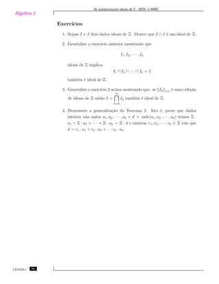 Algebra 1
As subestruturas ideais de Z: MDC e MMC
Exerc´ıcios
1. Sejam I e J dois dados ideais de Z. Mostre que I ∩ J ´e um ideal de Z.
2. Generalize o exerc´ıcio anterior mostrando que
I1, I2, · · · , Ik
ideais de Z implica
I1 ∩ I2 ∩ · · · ∩ Ik = I
tamb´em ´e ideal de Z.
3. Generalize o exerc´ıcio 2 acima mostrando que: se {Ik}k∈N
´e uma cole¸c˜ao
de ideais de Z ent˜ao I =
∞
k=0
Ik tamb´em ´e ideal de Z.
4. Demonstre a generaliza¸c˜ao do Teorema 2. Isto ´e, prove que dados
inteiros n˜ao nulos a1, a2, · · · , ak e d = mdc(a1, a2, · · · , ak) temos Z ·
a1 + Z · a2 + · · · + Z · ak = Z · d e existem r1, r2, · · · , rk ∈ Z tais que
d = r1 · a1 + r2 · a2 + · · · rk · ak.
CEDERJ 76
 