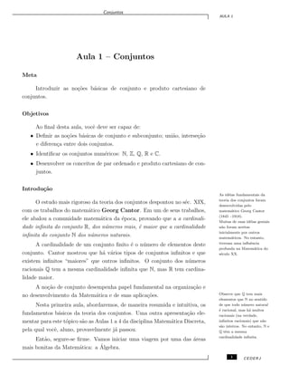 Conjuntos
AULA 1
Aula 1 – Conjuntos
Meta
Introduzir as no¸c˜oes b´asicas de conjunto e produto cartesiano de
conjuntos.
Objetivos
Ao ﬁnal desta aula, vocˆe deve ser capaz de:
• Deﬁnir as no¸c˜oes b´asicas de conjunto e subconjunto; uni˜ao, interse¸c˜ao
e diferen¸ca entre dois conjuntos.
• Identiﬁcar os conjuntos num´ericos: N, Z, Q, R e C.
• Desenvolver os conceitos de par ordenado e produto cartesiano de con-
juntos.
Introdu¸c˜ao
O estudo mais rigoroso da teoria dos conjuntos despontou no s´ec. XIX,
com os trabalhos do matem´atico Georg Cantor. Em um de seus trabalhos,
ele abalou a comunidade matem´atica da ´epoca, provando que a a cardinali-
dade inﬁnita do conjunto R, dos n´umeros reais, ´e maior que a cardinalidade
inﬁnita do conjunto N dos n´umeros naturais.
As id´eias fundamentais da
teoria dos conjuntos foram
desenvolvidas pelo
matem´atico Georg Cantor
(1845 –1918).
Muitas de suas id´eias geniais
n˜ao foram aceitas
inicialmente por outros
matem´aticos. No entanto,
tiveram uma inﬂuˆencia
profunda na Matem´atica do
s´eculo XX.
A cardinalidade de um conjunto ﬁnito ´e o n´umero de elementos deste
conjunto. Cantor mostrou que h´a v´arios tipos de conjuntos inﬁnitos e que
existem inﬁnitos “maiores” que outros inﬁnitos. O conjunto dos n´umeros
racionais Q tem a mesma cardinalidade inﬁnita que N, mas R tem cardina-
lidade maior.
Observe que Q tem mais
elementos que N no sentido
de que todo n´umero natural
´e racional, mas h´a muitos
racionais (na verdade,
inﬁnitos racionais) que n˜ao
s˜ao inteiros. No entanto, N e
Q tˆem a mesma
cardinalidade inﬁnita.
A no¸c˜ao de conjunto desempenha papel fundamental na organiza¸c˜ao e
no desenvolvimento da Matem´atica e de suas aplica¸c˜oes.
Nesta primeira aula, abordaremos, de maneira resumida e intuitiva, os
fundamentos b´asicos da teoria dos conjuntos. Uma outra apresenta¸c˜ao ele-
mentar para este t´opico s˜ao as Aulas 1 a 4 da disciplina Matem´atica Discreta,
pela qual vocˆe, aluno, provavelmente j´a passou.
Ent˜ao, segure-se ﬁrme. Vamos iniciar uma viagem por uma das ´areas
mais bonitas da Matem´atica: a ´Algebra.
1 CEDERJ
 