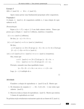 Os inteiros m´odulo n: Uma primeira apresenta¸c˜ao
AULA 9
Exemplo 7
100 ≡ 1 (mod 11) e 10 ≡ −1 (mod 11).
Agora vamos provar uma fundamental proposi¸c˜ao sobre congruˆencia.
Proposi¸c˜ao 1
A rela¸c˜ao ≡ (mod n), de congruˆencia m´odulo n, ´e uma rela¸c˜ao de equi-
valˆencia em Z.
Demonstra¸c˜ao:
Sejam a, b, c ∈ Z, e seja n ≥ 0 um dado n´umero inteiro. Temos que
provar que a rela¸c˜ao ≡ (mod n) ´e reﬂexiva, sim´etrica e transitiva.
(i) a ≡ a (mod n) (reﬂexiva).
De fato, (a − a) = 0 = 0 × n.
(ii) a ≡ b (mod n) =⇒ b ≡ a (mod n) (sim´etrica).
De fato,
a ≡ b (mod n) =⇒ ∃k ∈ Z tal que (a − b) = kn =⇒ ∃(−k) ∈ Z tal que
(b − a) = (−k)n =⇒ b ≡ a (mod n) .
(iii) a ≡ b (mod n), b ≡ c (mod n) =⇒ a ≡ c (mod n) (transitiva).
Ora, temos que
a ≡ b (mod n) =⇒ ∃ k ∈ Z tal que (a − b) = kn e
b ≡ c (mod n) =⇒ ∃ s ∈ Z tal que (b − c) = sn .
Portanto, somando essa duas igualdades temos:
(a − b) + (b − c) = kn + sn =⇒ a − c = (k + s)n
Logo, (a − c) ´e m´ultiplo de n.
Atividade
Considere a rela¸c˜ao de equivalˆencia ≡ (mod 5) em Z. Mostre que:
1. Os elementos do conjunto {· · · , −10, −5, 0, 5, 10, · · ·} s˜ao todos equi-
valentes (mod 5).
2. Descreva todas as classes de equivalˆencia (mod 5). Mostre que existem
5 classes de equivalˆencia no total.
Na pr´oxima se¸c˜ao estudaremos exatamente quais s˜ao as classes de Z (mod n).
25 CEDERJ
 