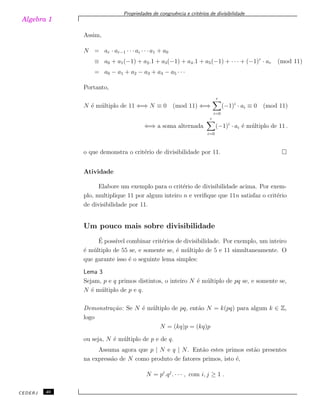 Algebra 1
Propriedades de congruˆencia e crit´erios de divisibilidade
Assim,
N = ar · ar−1 · · · ai · · · a1 + a0
≡ a0 + a1(−1) + a2.1 + a3(−1) + a4.1 + a5(−1) + · · · + (−1)r
· ar (mod 11)
= a0 − a1 + a2 − a3 + a4 − a5 · · ·
Portanto,
N ´e m´ultiplo de 11 ⇐⇒ N ≡ 0 (mod 11) ⇐⇒
r
i=0
(−1)i
· ai ≡ 0 (mod 11)
⇐⇒ a soma alternada
r
i=0
(−1)i
· ai ´e m´ultiplo de 11 .
o que demonstra o crit´erio de divisibilidade por 11.
Atividade
Elabore um exemplo para o crit´erio de divisibilidade acima. Por exem-
plo, multiplique 11 por algum inteiro n e veriﬁque que 11n satisfaz o crit´erio
de divisibilidade por 11.
Um pouco mais sobre divisibilidade
´E poss´ıvel combinar crit´erios de divisibilidade. Por exemplo, um inteiro
´e m´ultiplo de 55 se, e somente se, ´e m´ultiplo de 5 e 11 simultaneamente. O
que garante isso ´e o seguinte lema simples:
Lema 3
Sejam, p e q primos distintos, o inteiro N ´e m´ultiplo de pq se, e somente se,
N ´e m´ultiplo de p e q.
Demonstra¸c˜ao: Se N ´e m´ultiplo de pq, ent˜ao N = k(pq) para algum k ∈ Z,
logo
N = (kq)p = (kq)p
ou seja, N ´e m´ultiplo de p e de q.
Assuma agora que p | N e q | N. Ent˜ao estes primos est˜ao presentes
na express˜ao de N como produto de fatores primos, isto ´e,
N = pi
.qj
. · · · , com i, j ≥ 1 .
CEDERJ 40
 