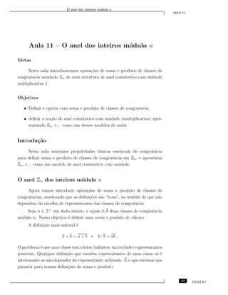 O anel dos inteiros m´odulo n
AULA 11
Aula 11 – O anel dos inteiros m´odulo n
Metas
Nesta aula introduziremos opera¸c˜oes de soma e produto de classes de
congruˆencia munindo Zn de uma estrutura de anel comutativo com unidade
multiplicativa 1.
Objetivos
• Deﬁnir e operar com soma e produto de classes de congruˆencia;
• deﬁnir a no¸c˜ao de anel comutativo com unidade (multiplicativa) apre-
sentando Zn, +, · como um desses modelos de an´eis.
Introdu¸c˜ao
Nesta aula usaremos propriedades b´asicas essenciais de congruˆencia
para deﬁnir soma e produto de classes de congruˆencia em Zn, e apresentar
Zn, +, · como um modelo de anel comutativo com unidade.
O anel Zn dos inteiros m´odulo n
Agora vamos introduzir opera¸c˜oes de soma e produto de classes de
congruˆencias, mostrando que as deﬁni¸c˜oes s˜ao “boas”, no sentido de que n˜ao
dependem da escolha de representantes das classes de congruˆencia.
Seja n ∈ Z+
um dado inteiro, e sejam a, b duas classes de congruˆencia
m´odulo n. Nosso objetivo ´e deﬁnir uma soma e produto de classes.
A deﬁni¸c˜ao mais natural ´e
a + b = a + b e a · b = ab .
O problema ´e que uma classe tem v´arios (inﬁnitos, na verdade) representantes
poss´ıveis. Qualquer deﬁni¸c˜ao que envolva representantes de uma classe s´o ´e
interessante se n˜ao depender do representante utilizado. ´E o que teremos que
garantir para nossas deﬁni¸c˜oes de soma e produto.
43 CEDERJ
 