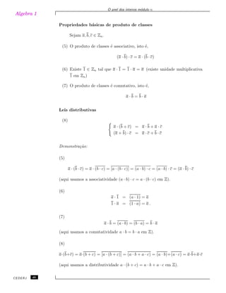 Algebra 1
O anel dos inteiros m´odulo n
Propriedades b´asicas de produto de classes
Sejam a, b, c ∈ Zn.
(5) O produto de classes ´e associativo, isto ´e,
(a · b) · c = a · (b · c)
(6) Existe 1 ∈ Zn tal que a · 1 = 1 · a = a (existe unidade multiplicativa
1 em Zn)
(7) O produto de classes ´e comutativo, isto ´e,
a · b = b · a
Leis distributivas
(8)
a · (b + c) = a · b + a · c
(a + b) · c = a · c + b · c
Demonstra¸c˜ao:
(5)
a · (b · c) = a · (b · c) = [a · (b · c)] = (a · b) · c = (a · b) · c = (a · b) · c
(aqui usamos a associatividade (a · b) · c = a · (b · c) em Z).
(6)
a · 1 = (a · 1) = a
1 · a = (1 · a) = a .
(7)
a · b = (a · b) = (b · a) = b · a
(aqui usamos a comutatividade a · b = b · a em Z).
(8)
a·(b+c) = a·(b + c) = [a · (b + c)] = (a · b + a · c) = (a · b)+(a · c) = a·b+a·c
(aqui usamos a distributividade a · (b + c) = a · b + a · c em Z).
CEDERJ 46
 