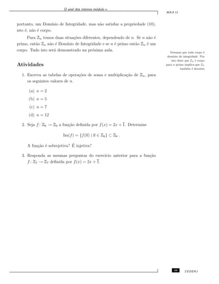 O anel dos inteiros m´odulo n
AULA 11
portanto, um Dom´ınio de Integridade, mas n˜ao satisfaz a propriedade (10),
isto ´e, n˜ao ´e corpo.
Para Zn temos duas situa¸c˜oes diferentes, dependendo de n. Se n n˜ao ´e
primo, ent˜ao Zn n˜ao ´e Dom´ınio de Integridade e se n ´e primo ent˜ao Zn ´e um
corpo. Tudo isto ser´a demonstrado na pr´oxima aula. Veremos que todo corpo ´e
dom´ınio de integridade. Por
isto dizer que Zn ´e corpo
para n primo implica que Zn
tamb´em ´e dom´ınio
Atividades
1. Escreva as tabelas de opera¸c˜oes de soma e multiplica¸c˜ao de Zn, para
os seguintes valores de n.
(a) n = 2
(b) n = 5
(c) n = 7
(d) n = 12
2. Seja f : Z6 → Z6 a fun¸c˜ao deﬁnida por f(x) = 2x + 1. Determine
Im(f) = {f(a) | a ∈ Z6} ⊂ Z6 .
A fun¸c˜ao ´e sobrejetiva? ´E injetiva?
3. Responda as mesmas perguntas do exerc´ıcio anterior para a fun¸c˜ao
f : Z7 → Z7 deﬁnida por f(x) = 2x + 1.
49 CEDERJ
 
