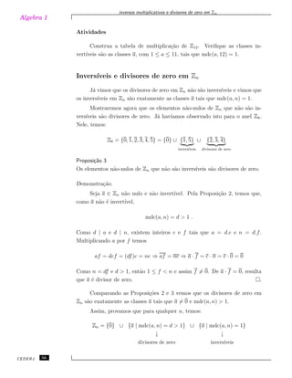 Algebra 1
inversos multiplicativos e divisores de zero em Zn
Atividades
Construa a tabela de multiplica¸c˜ao de Z12. Veriﬁque as classes in-
vert´ıveis s˜ao as classes a, com 1 ≤ a ≤ 11, tais que mdc(a, 12) = 1.
Invers´ıveis e divisores de zero em Zn
J´a vimos que os divisores de zero em Zn n˜ao s˜ao invers´ıveis e vimos que
os invers´ıveis em Zn s˜ao exatamente as classes a tais que mdc(a, n) = 1.
Mostraremos agora que os elementos n˜ao-nulos de Zn que n˜ao s˜ao in-
vers´ıveis s˜ao divisores de zero. J´a hav´ıamos observado isto para o anel Z6.
Nele, temos:
Z6 = {0, 1, 2, 3, 4, 5} = {0} ∪ {1, 5}
invers´ıveis
∪ {2, 3, 4}
divisores de zero
Proposi¸c˜ao 3
Os elementos n˜ao-nulos de Zn que n˜ao s˜ao invers´ıveis s˜ao divisores de zero.
Demonstra¸c˜ao.
Seja a ∈ Zn n˜ao nulo e n˜ao invert´ıvel. Pela Proposi¸c˜ao 2, temos que,
como a n˜ao ´e invert´ıvel,
mdc(a, n) = d > 1 .
Como d | a e d | n, existem inteiros e e f tais que a = d.e e n = d.f.
Multiplicando a por f temos
af = def = (df)e = ne ⇒ af = ne ⇒ a · f = e · n = e · 0 = 0
Como n = df e d > 1, ent˜ao 1 ≤ f < n e assim f ̸= 0. De a · f = 0, resulta
que a ´e divisor de zero. .
Comparando as Proposi¸c˜oes 2 e 3 vemos que os divisores de zero em
Zn s˜ao exatamente as classes a tais que a ̸= 0 e mdc(a, n) > 1.
Assim, provamos que para qualquer n, temos:
Zn = {0} ∪ {a | mdc(a, n) = d > 1} ∪ {a | mdc(a, n) = 1}
↓ ↓
divisores de zero invers´ıveis
CEDERJ 56
 