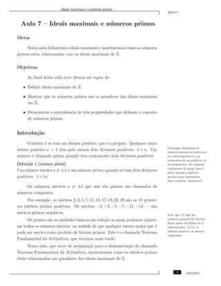Ideais maximais e n´umeros primos
AULA 7
Aula 7 – Ideais maximais e n´umeros primos
Metas
Nesta aula deﬁniremos ideais maximais e mostraremos como os n´umeros
primos est˜ao relacionados com os ideais maximais de Z.
Objetivos
Ao ﬁnal desta aula vocˆe dever´a ser capaz de:
• Deﬁnir ideais maximais de Z.
• Mostrar que os n´umeros primos s˜ao os geradores dos ideais maximais
em Z;
• Demonstrar a equivalˆencia de trˆes propriedades que deﬁnem o conceito
de n´umeros primos.
Introdu¸c˜ao
O inteiro 1 s´o tem um divisor positivo, que ´e o pr´oprio. Qualquer outro
inteiro positivo a > 1 tˆem pelo menos dois divisores positivos: 1 e a. Um
n´umero ´e chamado primo quando tem exatamente dois divisores positivos.
Os gregos chamavam os
n´umeros primos de primeiros
ou indecompon´ıveis e os
compostos de secund´arios ou
decompon´ıveis. Os romanos
traduziram do grego para o
latim usando a palavra
primos para representar
esses n´umeros “primeiros”.
Deﬁni¸c˜ao 1 (n´umero primo)
Um n´umero inteiro a ̸= ±1 ´e um n´umero primo quando s´o tem dois divisores
positivos: 1 e |a|.
Os n´umeros inteiros a ̸= ±1 que n˜ao s˜ao primos s˜ao chamados de
n´umeros compostos.
Por exemplo, os inteiros 2, 3, 5, 7, 11, 13, 17, 19, 23, 29 s˜ao os 10 primei-
ros inteiros primos positivos. Os inteiros −2, −3, −5, −7, −11, −13 · · · s˜ao
inteiros primos negativos. Note que ±1 n˜ao s˜ao
n´umeros primos! Os inteiros
ﬁcam assim divididos em 3
subconjuntos: {±1}, os
inteiros primos e os inteiros
compostos.
Os primos s˜ao as unidades b´asicas em rela¸c˜ao as quais podemos expres-
sar todos os n´umeros inteiros, no sentido de que qualquer inteiro maior que 1
pode ser escrito como produto de fatores primos. Este ´e o chamado Teorema
Fundamental da Aritm´etica, que veremos mais tarde.
Nessa aula, que serve de prepara¸c˜ao para a demonstra¸c˜ao do chamado
Teorema Fundamental da Aritm´etica, mostraremos como os inteiros primos
est˜ao relacionados aos geradores dos ideais maximais de Z.
3 CEDERJ
 