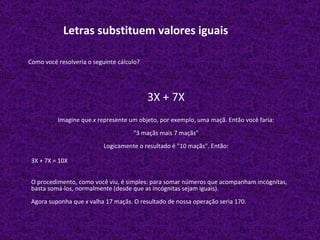 Letras substituem valores iguais Como você resolveria o seguinte cálculo? 3X + 7X Imagine que  x  represente um objeto, por exemplo, uma maçã. Então você faria: "3 maçãs mais 7 maçãs" Logicamente o resultado é "10 maçãs". Então: 3X + 7X = 10X O procedimento, como você viu, é simples: para somar números que acompanham incógnitas, basta somá-los, normalmente (desde que as incógnitas sejam iguais). Agora suponha que  x  valha 17 maçãs. O resultado de nossa operação seria 170. 