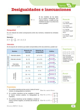 Tema
147
Matemática Delta 2 - Álgebra
Desigualdades e inecuaciones
10
Si las medidas de los lados
de la pizarra rectangular son
valores enteros, ¿cuáles son las
medidas de esta, si su área es la
menor posible?
Desigualdad
Es una relación de orden (comparación) entre dos números, mediante los símbolos
<; >; ≤; ≥.
Ejemplos:
4 < 7 ;
2
5
>
4
11
; –5 < –3 ; 3 ≥ 3
Intervalos
Es el conjunto de números que están comprendidos entre dos extremos, pueden ser:
Nombre
Notación de
intervalo
Notación de
desigualdad
Gráfica
Intervalo
acotado
Intervalo abierto 〈a ; b〉 a < x < b
Intervalo cerrado [a ; b] a ≤ x ≤ b
Intervalos
semi abiertos
〈a ; b] a < x ≤ b
[a ; b〉 a ≤ x < b
Intervalos
no
acotados
〈a ; +∞〉 x > a
[a ; +∞〉 x ≥ a
〈–∞ ; b〉 x < b
〈–∞ ; b] x ≤ b
12 – x
x + 7
a < b se lee:
a es menor que b
a > b se lee:
a es mayor que b
a ≤ b se lee:
a es menor o igual
que b
a ≥ b se lee:
a es mayor o igual
que b
Notación
Importante
Acotar
a ≤ b ↔ a < b ∨ a = b
a ≥ b ↔ a > b ∨ a = b
Para que estas
sean verdaderas es
suficiente que se
verifique una de las
condiciones.
Condicionar la
extensión de un
conjunto.
Fuente: RAE
Propiedades
1. Si a ambos miembros se les suma o resta el mismo
número, la desigualdad se mantiene.
2. Si a ambos miembros se les multiplica o divide
el mismo número positivo, la desigualdad se
mantiene.
3. Si a ambos miembros se les multiplica o divide el
mismo número negativo, el sentido del símbolo se
invierte.
Si a > b ⇒ a ± c > b ± c
Si a < b ∧ c > 0 ⇒
ac < bc
a
c
<
b
c
Si a < b ∧ c < 0 ⇒
ac > bc
a
c
<
b
c
a b
a b
a b
a b
a
b
a
b
 