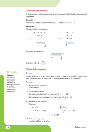 150
Sistema de inecuaciones
Si tenemos dos o más inecuaciones, el conjunto solución (C.S.) es la intersección de
todas ellas.
Ejemplo:
Resuelve el sistema de inecuaciones: 5x – 3 < 2x + 8 ∧ 3x + 7 ≥ x – 1
Resolución:
Resolvemos las inecuaciones:
5x – 2x < 8 + 3
3x < 11
x <
11
3
3x + 7 ≥ x – 1
2x ≥ –8
x ≥ –4
÷ 3: ÷ 2:
Buscamos la intersección:
Entonces: C.S. = [–4 ;
11
3
〉
– 4
Planteo de inecuaciones
Ejemplo:
La edad de Elvira es tal que su mitad aumentada en 4 es mayor que 30, pero su quinta
parte disminuida en 1 es menor que 10. Halla la edad de Elvira, si esta es par.
Resolución:
1.o Comprender el problema:
Edad de Elvira : x
2.o Plantear el problema:
Su mitad aumentada en 4 es mayor que 30:
x
2
+ 4 > 30
Su quinta parte disminuida en 1 es menor que 10:
x
5
–1 < 10
3.o Resolver las inecuaciones:
Tenemos:
•
x
2
+ 4 > 30 •
x
5
– 1 < 10
x
2
> 26 ⇒ x > 52
x
5
< 11 ⇒ x < 55
⇒ x = {53; 54}
4.o Redactar la respuesta:
La edad de Elvira es 54 años.
Teorema:
proposición
demostrable
lógicamente
partiendo de
axiomas, postulados
o de otras
proposiciones ya
demostradas.
Fuente: RAE
Definición
11
3
–4 11
3
 