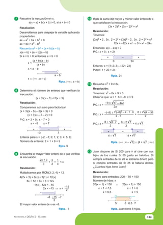 153
Matemática Delta 2 - Álgebra
7 10
11
12
8
9
Rpta. –8
Rpta. 9
Rpta. 〈–∞ ; a – b〉
Resuelve la inecuación en x.
a(x – a) + b(x + b) > 0, si a < b < 0
Resolución:
Desarrollamos para despejar la variable aplicando
propiedades.
ax – a2 + bx + b2 > 0
ax + bx > a2 – b2
Recuerda a2 – b2 = (a + b)(a – b)
x(a + b) > (a + b)(a – b)
Si a < b < 0, entonces a + b < 0
x <
(a + b)(a – b)
(a + b)
x < a – b
a – b
x ∈ 〈–∞ ; a – b〉
Determina el número de enteros que verifican la
inecuación.
(x + 3)(x – 5) < 2(x + 3)
Resolución:
Comparamos con cero para factorizar
(x + 3)(x – 5) – 2(x + 3) < 0
(x + 3)(x – 5 – 2) < 0
P:C: x + 3 = 0 ; x – 7 = 0
x = –3 x = 7
+ – +
–3 7
Enteros para x = {–2; –1; 0; 1; 2; 3; 4; 5; 6}
Número de enteros: 2 + 1 + 6 = 9
Encuentra el mayor valor entero de x que verifica
la inecuación.
2x + 3
3
+
x
2
+
1
4
< x
Resolución:
Multiplicamos por MCM(3; 2; 4) = 12
4(2x + 3) + 6(x) + 3(1) < 12(x)
8x + 12 + 6x + 3 < 12x
14x – 12x < –15
2x < –15 ⇒ x <
–15
2
–15
2
–8 –7
El mayor valor entero de x es –8.
Rpta. Juan tiene 6 hijas.
Rpta. 24
Halla la suma del mayor y menor valor entero de x
que satisfacen la inecuación.
(3x + 2)2 > (3x – 2)2 + x2
Resolución:
Tenemos:
(3x)2 + 2 . 3x . 2 + 22 > (3x)2 – 2 . 3x . 2 + 22 + x2
12x > –12x + x2 ⇒ 0 > x2 – 24x
Entonces: x(x – 24) < 0
P.C.: x = 0 ; x = 24
+ – +
0 24
Enteros: x = {1; 2; 3;...; 22 ; 23}
Piden: 1 + 23 = 24
Resuelve x2 + 9 ≥ 8x.
Resolución:
Tenemos: x2 – 8x + 9 ≥ 0
Observa que: a = 1; b = –8; c = 9
P.C.: x =
–b ± b2 – 4ac
2a
P.C.: x = =
–(–8) ± (–8)2 – 4 . 1 . 9
2 . 1
8 ± 64 – 36
2
Rpta. 〈–∞ ; 4 – 7] ∪ [4 + 7 ; +∞〉
+ – +
4 – 7 4 + 7
Juan dispone de S/ 200 para ir al cine con sus
hijas de los cuales S/ 50 gasta en bebidas. Si
compra entradas de S/ 20 le sobraría dinero pero
si compra entradas de S/ 25 le faltaría dinero.
¿Cuántas hijas tiene Juan?
Resolución:
Dinero para entradas: 200 – 50 = 150
Número de hijas: x
20(x + 1) < 150 25(x + 1) > 150
x + 1 < 7,5 x + 1 > 6
x < 6,5 x > 5
5 6 6,5 7
P.C.: x = =
8 ±
2
8 ± 2 7
2
= 4 ± 7
4 . 7
∧
 