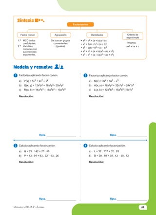 89
Matemática Delta 2 - Álgebra
Síntesis
Modela y resuelve
2
4
1
3
Factorización
Factor común Agrupación Identidades Criterio de
aspa simple
1.o MCD de los
coeficientes.
2.o Variables
comunes con
sus menores
exponentes.
Se buscan grupos
convenientes
(iguales).
• a2 – b2 = (a + b)(a – b)
• a2 + 2ab + b2 = (a + b)2
• a2 – 2ab + b2 = (a – b)2
• a3 + b3 = (a + b)(a2 – ab + b2)
• a3 – b3 = (a – b)(a2 + ab + b2)
Trinomio:
ax2 + bx + c
Factoriza aplicando factor común. Factoriza aplicando factor común.
a) P(x) = 5x3 + 2x2 – x4
b) Q(x; y) = 12x3y2 + 16x2y3– 20x2y2
c) M(a; b) = 14a4b3 – 18a2b4 – 10a3b5
a) M(x) = 3x4 + 5x5 – x3
b) A(x; y) = 16x2y2 + 32x3y3 – 24x4y4
c) L(a; b) = 12a3b3 – 15a5b5 – 9a4b7
Calcula aplicando factorización. Calcula aplicando factorización.
a) H = 23 . 142 + 23 . 58
b) P = 63 . 94 + 63 . 32 – 63 . 26
a) L = 32 . 137 + 32 . 63
b) B = 39 . 69 + 39 . 43 – 39 . 12
Resolución: Resolución:
Resolución: Resolución:
Rpta. Rpta.
Rpta. Rpta.
 