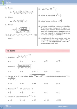 Capítulo
10
Colegios
TRILCE Central: 6198-100
Tú puedes
1. Simplificar: P = nnn n
5
` j
; E
nn – (n
n
)
5
nn+1
n
a) 1 b) n c) nn d) n
n
e) n
nn
2. Simplificar: J =
.
( )
a a
a a
a
a a
2 –1
+ +
> H
a
a 1+a2 1+a2
1+a2
a) a b) 1 c) a + 1 d) a2 e) aa
3. Calcular "a2 + b2", si al reducir: ...
x x x x x –
n
3 5 7 2 1
, se obtiene como exponente de "x" a:
a – bn a
2n
+
c m
a) 10 b) 13 c) 18 d) 20 e) 25
4. Resolver: xxx+1
= 2–2– 3
2
; indicar: x + 1
a)
2
3 b)
3
2 c)
3
4 d)
3
1 e)
2
1
5. Calcular xx, luego de resolver: x 3
x 18
x
1
=
- -
a) 1/3 b) –1/3 c) 1/9 d) –1/9 e) 1/27
7. Reducir:
		 K =
x
3 3 3 3
3 3 3 3 3
1 2 3 4
x x x x x
x x x x x
1 2 3 4
– – – –
+ + + +
+ + + +
+ + + +
8. Reducir:
		M= . .
x x x
2 2 2
` j
27
3 3 3 . x–25
9. Reducir:
		 S = x
x x x x
x x x x
2
' ' '
> H
n n n
n
–n2
n n n n
10. Si: 2x + 2x – 1 + 2x – 2 + 2x – 3 + 2x – 4 = 1984
hallar: x
11. Hallar "x" en: 5
5
1
=
4
–2x–1
12. Indicar "x" que verifica: x
2
1
x
=
1
4
13. Indicar "x", que verifica: xx = 3
1
9
14. Una raza especial de conejos se reproduce
de tal manera que cada pareja da lugar a dos
machos y dos hembras después de 30 días de
gestación. Suponiendo que cada pareja solo se
cruza una vez,¿cuál es la población generada
por una pareja después de 120 días?
15. Un padre decide dar como propina a sus dos
hijos las siguientes cantidades: S/.3x+3 – 3x+2 y
S/.3x+1 – 3x. Si el monto repartido fue de S/.60x,
¿cuánto le tocó a cada uno?
1
 
