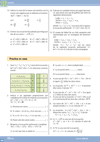 Capítulo
100
Colegios
TRILCE Central: 6198-100
Practica en casa
12. Indicar la suma de la mayor raíz positiva con la
mayor raíz negativa que se obtienen al resolver:
36x4 – 148x2 + 16=0.
a) 0 b)
6
11 c)
3
5
d) –
6
11 e) –
6
5
13. Formar una ecuación bicuadrada que tenga por
dos de sus raíces : – 2 3 y 5.
a) x4+42x2+280=0 b) x4 – 40x2+390=0
c) x4 – 37x2+300=0 d) x4 – 42x2+280=0
e) x4+37x2+280=0
14. Calcular la cantidad mínima de papel decorati-
vo para forrar una caja de galletas que tiene las
siguientes dimensiones:
		 Largo = x1 + x2 + x3
Ancho= x1x2 + x2x3 + x1x3
		 Altura = x1x2x3
donde: "x1", "x2" y "x3" son raíces de la siguien-
te ecuación polinomial: x3–12x2+42x–25=0
15. El campo de fútbol de un club campestre está
representado por un rectángulo de dimensio-
nes:
Largo = x1x2 + x2x3 + x1x3
Ancho= x1x2x3 + x1 + x2 + x3
donde: "x1", "x2" y "x3" son las raíces
de la siguiente ecuación polinomial: x3–
6x2+11x–6=0. Calcular el área rectangular.
16
1. Sean "x1", "x2", "x3" y "x4" raíces de la ecuación:
8x4–3x3+16x2–24x+1=0; relacionar correcta-
mente:
x1.x2.x3.x4 A 2
x1.x2.x3+...+x2.x3.x4 B
8
3
x1.x2+x1.x3+...+x3.x4 C 3
x1+x2+x3+x4 D
8
1
2. Indicar si las siguientes proposiciones son
verdaderas (V) o falsas (F) respecto a la ecuación:
ax3 + bx2 + cx + d = 0 ; a ≠ 0
"b", "c", "d" ∈
A. Presenta tres raíces...................................( )
B. Si: a≠b≠c ∧ d=0→x1=0 es una raíz.........( )
C. Si: a=d ∧ b=c→x1=–1 es una raíz..........( )
D. Posee solo dos raíces reales......................( )
3. Respecto a la ecuación polinomial ,completar:
P(x) = 36(x + 2)5(x – 3)6(x + 1)4x2=0
A. La raíz que más se repite es: .......................
B. La raíz: x=–1 , tiene multiplicidad: .............
C. La ecuación tiene .............. raíces.
D. La ecuación tiene ............ soluciones.
4. Si una raíz de: P(x) = 2x3 – 27x2 + 73x – 30=0
es igual a
2
1, hallar las otras raíces.
5. La ecuación: 3xn–8 + 4xn–7 + 5 = 0 presenta
diez raíces. Calcular "n".
6. Si una raíz de: x3 – 3x2 + 9x – 27 = 0 es igual
a 3, hallar las otras dos raíces.
7. Si una raíz de la ecuación: x3–12x2+39x–n=0
es la semisuma de las otras dos, calcular: –
n 3.
8. Las raíces de: 2x3 + 9x2 + 10x + b = 0 son
proporcionales a 1, 2 y 6. Calcular: b2 – 1
9. La ecuación: (n+1)xn–1+6x2 – 2nx + 3n =
0tiene tres raíces: "x1" ; "x2" y "x3". Calcule:
		 G = x1 + x2 + x3 + x1x2x3
10. Si: 3 – 2 2 es una raíz de la ecuación:
x3 – 8x2 + ax + b = 0, calcular el valor de
"a – b".
11. Si "b" es una raíz de la ecuación:
2x3 – x + 5 = 0, calcular: E=
–
b
b
3
1
3
+
 