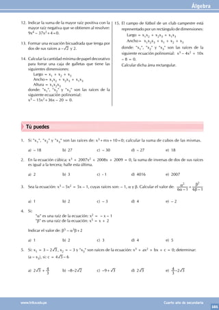 Álgebra
101
www.trilce.edu.pe Cuarto año de secundaria
Tú puedes
1. Si "x1", "x2" y "x3" son las raíces de: x3+mx+10=0; calcular la suma de cubos de las mismas.
a) – 18 b) 27 c) – 30 d) – 27 e) 18
2. En la ecuación cúbica: x3 + 2007x2 + 2008x + 2009 = 0, la suma de inversas de dos de sus raíces
es igual a la tercera; halle esta última.
a) 2 b) 3 c) - 1 d) 4016 e) 2007
3. Sea la ecuación: x3 – 5x2 = 5x – 1, cuyas raíces son: – 1, α y β. Calcular el valor de:
– –
6 1 6 1
2 2
α
α
β
β
+
a) 1 b) 2 c) – 3 d) 4 e) – 2
4. Si:
		"α" es una raíz de la ecuación: x2 = – x – 1
		"β" es una raíz de la ecuación: x5 = x + 2
Indicar el valor de: β5 – a3β+2
a) 1 b) 2 c) 3 d) 4 e) 5
5. Si: x1 = 3 – 2 3 , x2 = – 3 y "x3" son raíces de la ecuación: x3 + ax2 + bx + c = 0; determinar:
(a – x3), si: c = 4 3 – 6
a) 2 3
3
4
+ b) –8–2 2 c) –9+ 3 d) 2 3 e)
3
4 –2 3
12. Indicar la suma de la mayor raíz positiva con la
mayor raíz negativa que se obtienen al resolver:
9x4 – 37x2+4=0.
13. Formar una ecuación bicuadrada que tenga por
dos de sus raíces a – 2 y 2.
14. Calcular la cantidad mínima de papel decorativo
para forrar una caja de galletas que tiene las
siguientes dimensiones:
		 Largo = x1 + x2 + x3
Ancho= x1x2 + x2x3 + x1x3
		 Altura = x1x2x3
donde: "x1", "x2" y "x3" son las raíces de la
siguiente ecuación polinomial:
x3 – 15x2+36x – 20 = 0.
15. El campo de fútbol de un club campestre está
representado por un rectángulo de dimensiones:
Largo = x1x2 + x2x3 + x1x3
Ancho= x1x2x3 + x1 + x2 + x3
donde: "x1", "x2" y "x3" son las raíces de la
siguiente ecuación polinomial: x3 – 4x2 + 10x
– 8 = 0.
Calcular dicha área rectangular.
 