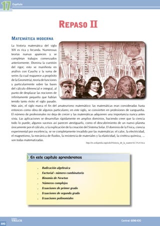 Capítulo
102
Colegios
TRILCE Central: 6198-100
Matemática moderna
La historia matemática del siglo
XIX es rica y fecunda. Numerosas
teorías nuevas aparecen y se
completan trabajos comenzados
anteriormente. Domina la cuestión
del rigor; esto se manifiesta en
análisis con Cauchy y la suma de
series (la cual reaparece a propósito
de la Geometría), teoría de funciones
y particularmente sobre las bases
del cálculo diferencial e integral, al
punto de desplazar las nociones de
infinitamente pequeño que habían
tenido tanto éxito el siglo pasado.
Más aún, el siglo marca el fin del amateurismo matemático: las matemáticas eran consideradas hasta
entonces como obra de algunos particulares; en este siglo, se convierten en profesiones de vanguardia.
El número de profesionales no deja de crecer y las matemáticas adquieren una importancia nunca antes
vista. Las aplicaciones se desarrollan rápidamente en amplios dominios, haciendo creer que la ciencia
todo lo puede; algunos sucesos así parecen atestiguarlo, como el descubrimiento de un nuevo planeta
únicamente por el cálculo, o la explicación de la creación del Sistema Solar. El dominio de la Física, ciencia
experimental por excelencia, se ve completamente invadido por las matemáticas: el calor, la electricidad,
el magnetismo, la mecánica de fluidos, la resistencia de materiales y la elasticidad, la cinética química, ...
son todas matematizadas.
http://es.wikipedia.org/wiki/Historia_de_la_matem%C3%A1tica
17
Repaso II
En este capítulo aprenderemos
.
. Radicación algebraica
.
. Factorial - número combinatorio
.
. Binomio de Newton
.
. Números complejos
.
. Ecuaciones de primer grado
.
. Ecuaciones de segundo grado
.
. Ecuaciones polinomiales
 