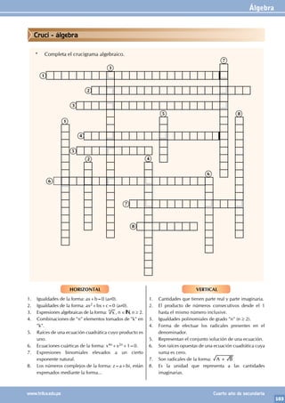 Álgebra
103
www.trilce.edu.pe Cuarto año de secundaria
* Completa el crucigrama algebraico.
1
5
6
7
2 4
8
6
4
7
5 8
3
2
3
1
HORIZONTAL
1. Igualdades de la forma: ax+b=0 (a≠0).
2. Igualdades de la forma: ax2+bx+c=0 (a≠0).
3. Expresiones algebraicas de la forma: x
n
, n ∈ , n ≥ 2.
4. Combinaciones de "n" elementos tomados de "k" en
"k".
5. Raíces de una ecuación cuadrática cuyo producto es
uno.
6. Ecuaciones cuárticas de la forma: x4n+x2n+1=0.
7. Expresiones binomiales elevados a un cierto
exponente natural.
8. Los números complejos de la forma: z=a+bi, están
expresados mediante la forma...
VERTICAL
1. Cantidades que tienen parte real y parte imaginaria.
2. El producto de números consecutivos desde el 1
hasta el mismo número inclusive.
3. Igualdades polinomiales de grado "n" (n ≥ 2).
4. Forma de efectuar los radicales presentes en el
denominador.
5. Representan el conjunto solución de una ecuación.
6. Son raíces opuestas de una ecuación cuadrática cuya
suma es cero.
7. Son radicales de la forma: A B
+
8. Es la unidad que representa a las cantidades
imaginarias.
Cruci - álgebra
 