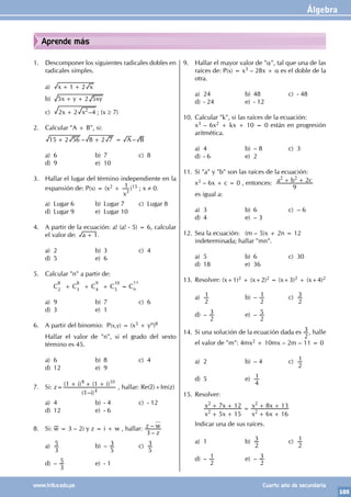 Álgebra
105
www.trilce.edu.pe Cuarto año de secundaria
Aprende más
1. Descomponer los siguientes radicales dobles en
radicales simples.
a) x x
1 2
+ +
b) x y xy
5 2 5
+ +
c) –
x x
2 2 4
2
+ ; (x ≥ 7)
2. Calcular "A + B", si:
– –
A B
15 2 56 8 2 7
+ + =
a) 6 b) 7 c) 8
d) 9 e) 10
3. Hallar el lugar del término independiente en la
expansión de: P(x) = (x2 +
x
1
3
)15 ; x ≠ 0.
a) Lugar 6 b) Lugar 7 c) Lugar 8
d) Lugar 9 e) Lugar 10
4. A partir de la ecuación: a! (a! - 5) = 6, calcular
el valor de: a 1
+ .
a) 2 b) 3 c) 4
d) 5 e) 6
5. Calcular "n" a partir de:
		C
8
2
+ C
8
3
+ C
9
4
+ C
10
5
= C
11
n
a) 9 b) 7 c) 6
d) 3 e) 1
6. A partir del binomio: P(x,y) = (x5 + yn)8
Hallar el valor de "n", si el grado del sexto
término es 45.
a) 6 b) 8 c) 4
d) 12 e) 9
7. Si: z=
( – )
( ) ( )
i
i i
1
1 1
4
8 10
+ + +
, hallar: Re(z)+Im(z)
a) 4 b) - 4 c) - 12
d) 12 e) - 6
8. Si: w = 3 – 2i y z = i + w , hallar:
–
–
z
z w
3
a)
3
5 b) –
5
3 c)
5
3
d) –
3
5 e) - 1
9. Hallar el mayor valor de "α", tal que una de las
raíces de: P(x) = x3 – 28x + α es el doble de la
otra.
a) 24 b) 48 c) - 48
d) - 24 e) - 12
10. Calcular "k", si las raíces de la ecuación:
x3 – 6x2 + kx + 10 = 0 están en progresión
aritmética.
a) 4 b) – 8 c) 3
d) - 6 e) 2
11. Si "a" y "b" son las raíces de la ecuación:
x2 – 6x + c = 0 , entonces: a b c
9
2
2 2
+ +
es igual a:
a) 3 b) 6 c) – 6
d) 4 e) – 3
12. Sea la ecuación: (m – 5)x + 2n = 12
indeterminada; hallar "mn".
a) 5 b) 6 c) 30
d) 18 e) 36
13. Resolver: (x+1)2 + (x+2)2 = (x+3)2 + (x+4)2
a)
2
1 b) –
2
1 c)
2
3
d) –
2
3 e) –
2
5
14. Si una solución de la ecuación dada es
2
3 , halle
el valor de "m": 4mx2 + 10mx – 2m – 11 = 0
a) 2 b) – 4 c)
2
1
d) 5 e)
4
1
15. Resolver:
x x
x x
x x
x x
5 15
7 12
6 16
8 13
2
2
2
2
+ +
+ + =
+ +
+ +
Indicar una de sus raíces.
a) 1 b)
2
3 c)
2
1
d) –
2
1 e) –
2
3
 