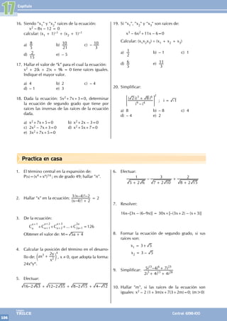 Capítulo
106
Colegios
TRILCE Central: 6198-100
Practica en casa
16. Siendo "x1" y "x2" raíces de la ecuación:
		x2 – 8x – 12 = 0
calcular: (x1 + 1)–1 + (x2 + 1)–1
a)
5
8 b)
21
10 c) –
3
10
d)
15
2 e) – 5
17. Hallar el valor de “k” para el cual la ecuación:
x2 + 2(k + 2)x + 9k = 0 tiene raíces iguales.
Indique el mayor valor.
a) 4 b) 2 c) – 4
d) – 1 e) 3
18. Dada la ecuación: 5x2+7x+3=0, determinar
la ecuación de segundo grado que tiene por
raíces las inversas de las raíces de la ecuación
dada.
a) x2+7x+5=0 b) x2+2x – 3=0
c) 2x2 – 7x+3=0 d) x2+5x+7=0
e) 3x2+7x+5=0
19. Si "x1", "x2" y "x3" son raíces de:
		x3 – 6x2+11x – 6=0
Calcular: (x1x2x3) ÷ (x1 + x2 + x3)
a)
2
1 b) – 1 c) 1
d)
5
6 e)
3
11
20. Simplificar:
		
		
–
( )
i i
i i
2 8
9 4
3 6
+
= G
2
; i 1
= -
a) 8 b) – 8 c) 4
d) – 4 e) 2
17
1. El término central en la expansión de:
P(x)=(x4+xn)14 ; es de grado 49; hallar "n".
2. Hallar "x" en la ecuación:
( – )!
( – )!–
x
x
4 2
3 4 2
+
= 2
3. De la ecuación:
		C
a+1
a +C
a+2
a+1+C
a+3
a+2+...+C
2a
2a–1 =126
Obtener el valor de: M= a
5 4
+
4. Calcular la posición del término en el desarro-
llo de: ax
x
y
2
3
2
+
c m
4
, x ≠ 0, que adopta la forma:
24xnyn.
5. Efectuar:
– – – –
16 2 63 12 2 35 8 2 15 4 12
+ + +
6. Efectuar:
		 –
5 2 6
1
7 2 10
3
8 2 15
2
+ +
+
+
7. Resolver:
16x–[3x – (6–9x)] = 30x+[–(3x+2) – (x+3)]
8. Formar la ecuación de segundo grado, si sus
raíces son:
		 x1 = 3+ 5
x2 = 3 – 5
9. Simplificar: –
i i i
i i i
2 4 4
5 4 7
3 13 28
15 6 25
+
+
+
10. Hallar "m", si las raíces de la ecuación son
iguales: x2 – 2 (1+3m)x+7(3+2m)=0; (m>0)
 