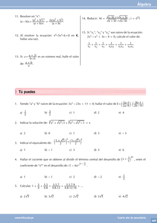 Álgebra
107
www.trilce.edu.pe Cuarto año de secundaria
Tú puedes
1. Siendo "a" y "b" raíces de la ecuación: 5x2 – 23x + 11 = 0; hallar el valor de E=
–
– .
–
–
a
a
b
b
2 9
3 1
2 9
3 1
c c
m m
a)
2
1 b)
2
3 c) 1 d) 2 e) 4
2. Indicar la solución de: – – –
x x x x
1 1
2 4 2 4
+ +
3
3
= x
		
a) 2 b) 0 c) 1 d) 3 e) – 3
3. Indicar el equivalente de:
–
i i
2
1 7
2
1 7
+ +
c c
m m
4
4
a) 1 b) – 1 c) 3 d) 5 e) 6
4. Hallar el cociente que se obtiene al dividir el término central del desarrollo de x
x
1
+
` j
4n
, entre el
coeficiente de "xn" en el desarrollo de: (1 – 4x)–
n
2
1
+
c m
.
a) 1 b) – 1 c) 2 d) – 2 e)
2
1
5. Calcular:
.
.
. .
. .
. . .
. . . ...
1
4
3
4 8
3 5
4 8 12
3 5 7
4 8 12 16
3 5 7 9
+ + + + +
a) 2 3 b) 3 2 c) 2 2 d) 3 3 e) 4 2
11. Resolver en "x":
(a – b)x+
( )
( )
( )
( )
a b x
a b
a b
a a b
2
2 2 2 2 2
+
+
=
+
+
12. Al resolver la ecuación: x4–5x2–6=0 en C,
hallar una raíz.
13. Si: z=
–
b i
a i
3
2
+ es un número real, halle el valor
de:
a
a b
+ .
14. Reducir: M =
a bi i a bi
a bi i a bi
+ - -
- + + ; i 1
= -
15. Si "x1", "x2" y "x3" son raíces de la ecuación:
2x3 – x2 + 3x – 4 = 0, calcule el valor de:
x x x x x x x x x
1 1 1 1 1 1
1 2 3 1 2 1 3 2 3
+ + + + +
 