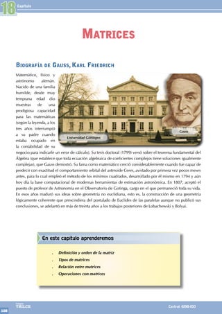 Capítulo
108
Colegios
TRILCE Central: 6198-100
Biografía de Gauss, Karl Friedrich
Matemático, físico y
astrónomo alemán.
Nacido de una familia
humilde, desde muy
temprana edad dio
muestras de una
prodigiosa capacidad
para las matemáticas
(según la leyenda, a los
tres años interrumpió
a su padre cuando
estaba ocupado en
la contabilidad de su
negocio para indicarle un error de cálculo). Su tesis doctoral (1799) versó sobre el teorema fundamental del
Álgebra (que establece que toda ecuación algebraica de coeficientes complejos tiene soluciones igualmente
complejas), que Gauss demostró. Su fama como matemático creció considerablemente cuando fue capaz de
predecir con exactitud el comportamiento orbital del asteroide Ceres, avistado por primera vez pocos meses
antes, para lo cual empleó el método de los mínimos cuadrados, desarrollado por él mismo en 1794 y aún
hoy día la base computacional de modernas herramientas de estimación astronómica. En 1807, aceptó el
puesto de profesor de Astronomía en el Observatorio de Gotinga, cargo en el que permaneció toda su vida.
En esos años maduró sus ideas sobre geometría no euclidiana, esto es, la construcción de una geometría
lógicamente coherente que prescindiera del postulado de Euclides de las paralelas aunque no publicó sus
conclusiones, se adelantó en más de treinta años a los trabajos posteriores de Lobachewski y Bolyai.
Universidad Göttingen
Gauss
18
Matrices
En este capítulo aprenderemos
.
. Definición y orden de la matriz
.
. Tipos de matrices
.
. Relación entre matrices
.
. Operaciones con matrices
 