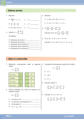 Capítulo
110
Colegios
TRILCE Central: 6198-100
Aplica lo comprendido
Saberes previos
1. Relacionar correctamente dada la siguiente
matriz:
		A =
4
8
3
7
e o
a11+a12 A 11
Traz(A) B 10
a11+a21 C 7
a12+a22 D 12
2. Indicar verdadero (V) o falso (F) respecto a la
siguiente matriz:
		B =
2
9
1
5
e o
• Su traza es 10........................................( )
• La traza de su transpuesta es 7...............( )
• Es de orden 4........................................( )
• a11 + a22 = 8 .......................................( )
3. Completar correctamente a partir de la matriz:
			 C =
4
0
1
3
e o
• Ct =
• 2C =
• C2 =
4. Calcular "abcd" si:
		
–
–
–
–
a
b
c
d
3
1
2
0
5
4
1
1
=
e e e
o o o
5. Calcular "x+y+z+w", si:
		 –
–
2
–
–
x
y
z
w
1
2
1
3
0
1
2
1
=
e e e
o o o
		
1. Resolver:
• –
x
2
3 1= x + 5 → 		 x = ___________
• x x
3 2 6
5
+ = →		 x = ___________
• (x+1)(x+3)=x2 →		 x = ___________
2. Siendo: A =
4
3
8
1
5
6
e o
Completar:
• Elementos de la fila 1: __________________
• Elementos de la fila 2: __________________
• Elementos de la columna 1: _____________
• Elementos de la columna 2: _____________
• Elementos de la columna 3: _____________
3. Resolver:
• x+2[x+2(x+2)] = 6 → x =
• 3 – {x – (1 – x)} = x → x =
4. Si:
a
b
c
d
a c
b d
+ =
+
+
e e e
o o o
Calcular "mn", en:
m
n
1
2
3
4
+ =
e e e
o o o
5. Si: (a b) – (c d) = (a – c b – d)
Calcular "x+y", en: (7 4) – (1 3) = (x y)
18
 