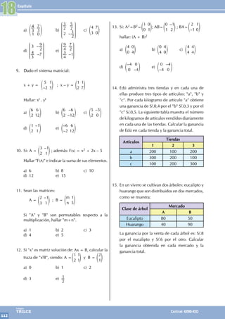 Capítulo
112
Colegios
TRILCE Central: 6198-100
18
a) 3
4
1
3
7
0
f p b)
–
2
3
2
2
5
2
1
J
L
K
K
K
N
P
O
O
O
c)
4
3
7
0
e o
d)
–
–
3
3
4
2
9
7
J
L
K
K
K
N
P
O
O
O
e)
–
4
9
4
3
2
7
1
J
L
K
K
K
N
P
O
O
O
9. Dado el sistema matricial:
x + y =
–
5
2
1
3
e o ; x – y =
1
2
1
7
e o
Hallar: xt . yt
a)
6
2
6
12
e o b)
–
–
6
2
6
12
e o c)
–
5
2
5
0
e o
d)
–
1
2
1
1
e o e)
–
–
6
2
6
12
e o
10. Si: A =
–
3
2
1
1
e o ; además: F(x) = x2 + 2x – 5
Hallar "F(A)" e indicar la suma de sus elementos.
a) 6 b) 8 c) 10
d) 12 e) 15
11. Sean las matrices:
		 A =
–
2
3
1
1
e o ; B =
m
n
1
5
e o
Si "A" y "B" son permutables respecto a la
multiplicación, hallar "m+n".
a) 1 b) 2 c) 3
d) 4 e) 5
12. Si "x" es matriz solución de: Ax = B, calcular la
traza de "xtB", siendo: A =
1
2
1
1
e o y B =
2
1
e o
a) 0 b) 1 c) 2
d) 3 e)
2
1
13. Si: A2=B2=
1
0
0
1
e o; AB=
–
0
1
1
2
e o ; BA=
–
2
1
1
0
e o
hallar: (A + B)2
a)
4
0
0
4
e o b)
0
4
4
0
e o c)
4
4
4
4
e o
d)
–
–
4
0
0
4
e o e)
–
–
0
4
4
0
e o
14. Edú administra tres tiendas y en cada una de
ellas produce tres tipos de artículos: "a", "b" y
"c". Por cada kilogramo de artículo "a" obtiene
una ganancia de S/.0,4 por el "b" S/.0,3 y por el
"c" S/.0,5. La siguiente tabla muestra el número
de kilogramos de artículos vendidos diariamente
en cada una de las tiendas. Calcular la ganancia
de Edú en cada tienda y la ganancia total.
Artículos
Tiendas
1 2 3
a 200 100 200
b 300 200 100
c 100 200 300
15. En un vivero se cultivan dos árboles: eucalipto y
huarango que son distribuidos en dos mercados,
como se muestra:
Clase de árbol
Mercado
A B
Eucalipto 80 50
Huarango 40 90
La ganancia por la venta de cada árbol es: S/.8
por el eucalipto y S/.6 por el otro. Calcular
la ganancia obtenida en cada mercado y la
ganancia total.
 