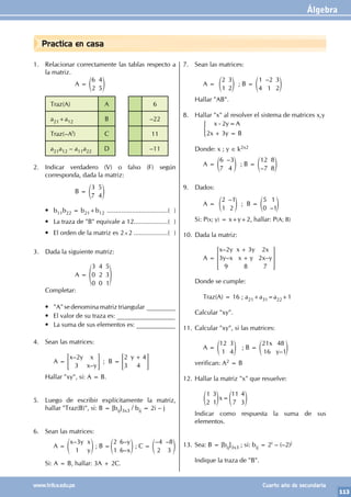 Álgebra
113
www.trilce.edu.pe Cuarto año de secundaria
Practica en casa
1. Relacionar correctamente las tablas respecto a
la matriz.
		 A =
6
2
4
5
e o
Traz(A) A 6
a21+a12 B –22
Traz(–At) C 11
a21a12 – a11a22 D –11
2. Indicar verdadero (V) o falso (F) según
corresponda, dada la matriz:
		 B =
3
7
5
4
e o
• b11b22 = b21+b12 ...................................( )
• La traza de "B" equivale a 12...................( )
• El orden de la matriz es 2×2....................( )
3. Dada la siguiente matriz:
		 A =
3
0
0
4
2
0
5
3
1
f p
Completar:
• "A" se denomina matriz triangular _________
• El valor de su traza es: __________________
• La suma de sus elementos es: ____________
4. Sean las matrices:
		 A =
–
–
x y x
x y
2
3
= G ; B =
y
2
3
4
4
+
= G
Hallar "xy", si: A = B.
5. Luego de escribir explícitamente la matriz,
hallar "Traz(B)", si: B = [bij]3x3 / bij = 2i – j
6. Sean las matrices:
		 A =
–
x y x
y
3
1
e o ; B =
–
–
y
x
2
1
6
6
e o ; C =
– –
4
2
8
3
e o
Si: A = B, hallar: 3A + 2C.
7. Sean las matrices:
		 A =
2
1
3
2
e o ; B =
–
1
4
2
1
3
2
e o
Hallar "AB".
8. Hallar "x" al resolver el sistema de matrices x,y
		 x y A
x y B
2
2 3
- =
+ =
)
Donde: x ; y ∈ k2x2
		 A =
–
6
7
3
4
e o ; B =
–
12
7
8
8
e o
9. Dados:
		 A =
–
2
1
1
2
e o ; B =
–
5
0
1
1
e o
Si: P(x; y) = x+y+2, hallar: P(A; B)
10. Dada la matriz:
		 A =
–
– –
x y
y x
x y
x y
x
x y
2
3
9
3
8
2
2
7
+
+
> H
Donde se cumple:
		 Traz(A) = 16 ; a21+a31=a22+1
Calcular "xy".
11. Calcular "xy", si las matrices:
		 A =
12
1
3
4
e o ; B =
–
x
y
21
16
48
1
e o
verifican: A2 = B
12. Hallar la matriz "x" que resuelve:
		 x
1
2
3
1
11
7
4
3
=
e e
o o
Indicar como respuesta la suma de sus
elementos.
13. Sea: B = [bij]3x3 ; si: bij = 2i – (–2)j
Indique la traza de "B".
 