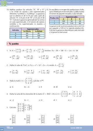Capítulo
114
Colegios
TRILCE Central: 6198-100
Tú puedes
14. Mathías produce los artículos "A", "B" y "C"
y las vende en cajones a dos supermercados
diferentes "La Oferta" y "La Rebaja". La ganancia
que se obtiene es de S/.10 por cada cajón de
artículo "A", S/.8 por el de "B" y S/.6 por el de
"C". Calcular la ganancia generada por las ventas
en cada supermercado, si el número de cajones
vendidos a los supermercados se muestra a
continuación:
Artículos
Supermercados
La Oferta La Rebaja
A 60 80
B 80 100
C 70 50
15. En una fábrica se recogen dos producciones al año,
quesedistribuyenentresmercados.Latablamuestra
el número de paquetes enviados a cada mercado.
Producción
Supermercados
A B C
1 100 90 50
2 60 110 80
La ganancia de la primera producción es de S/.6
por paquete y S/.8 en la segunda producción.
Calcular la ganancia obtenida por cada mercado
y la ganancia total anual.
18
1. Si: A =
–
–
3
2
5
2
e o ; B =
–
2
4
3
5
e o ; C =
–
–
7
2
3
1
e o; resolver: 3(x – 2A) = 5(B – C) + 2(x – A – B)
a)
–
–
29
6
4
28
e o b)
–
–
29
6
4
28
e o c)
–
–
29
6
4
28
e o d)
29
6
4
28
e o e)
– –
29
6
4
28
e o
2. Hallar el valor de "F(A)", si: F(x) = x3 – 3x2 – 2x + 4; siendo: A =
–
2
3
3
1
e o.
a)
4
12
8
16
e o b)
–
–
4
12
8
16
e o c)
–
–
–
–
4
12
8
16
e o d)
–
–25
4
21
21
e o e)
–
–
4
21
21
25
e o
3. Dada la matriz: A =
–
–
1
2
1
1
1
0
1
0
0
f p , calcular: A100.
a) A b) – A c) I d) 2I e) φ
4. Hallar la suma de los elementos de la matriz: C = (BA)t – 2A, si: A = –
2
1
2
0
4
2
1
1
1
f p ; B = –
– –
6
2
1
3
4
5
2
0
2
f p
a) –2 b) –1 c) 0 d) 1 e) 2
5. Calcular:
– –
0
1
2
3
0
1
2
3
1
2
3
4
1
2
1
1
2
1
4
1
R
T
S
S
S
S
S
> =
V
X
W
W
W
W
W
H G
a)
5
10
15
20
R
T
S
S
S
S
S
V
X
W
W
W
W
W
b)
5
15
20
25
R
T
S
S
S
S
S
V
X
W
W
W
W
W
c)
5
15
25
30
R
T
S
S
S
S
S
V
X
W
W
W
W
W
d)
5
10
20
30
R
T
S
S
S
S
S
V
X
W
W
W
W
W
e)
5
15
25
35
R
T
S
S
S
S
S
V
X
W
W
W
W
W
 