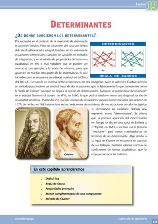115
www.trilce.edu.pe Cuarto año de secundaria
Capítulo
¿De dónde surgieron los determinantes?
Por supuesto, en el contexto de la resolución de sistemas de
ecuaciones lineales. Pero no solamente ahí: una vez dentro
del cálculo diferencial e integral, también en los sistemas de
ecuaciones diferenciales, cambios de variables en métodos
de integración, y en el estudio de propiedades de las formas
cuadráticas en tres o más variables que se pueden ver
asociadas, por ejemplo, a la teoría de números, pero que
aparecen en muchas otras partes de las matemáticas. Es casi
increíble pero se encuentra un método matricial en la China
del 200 a.C.; se trata de un sistema de tres ecuaciones con tres incógnitas. Ya en el siglo XVI, Cardano ofreció
un método para resolver un sistema lineal de dos ecuaciones, que es básicamente lo que conocemos como
la "regla de Cramer'' (aunque no llega a la noción de determinante). Tampoco se puede dejar de reconocer
en el trabajo Elements of curves de Witt, en 1660, lo que podría señalarse como una diagonalización de
una matriz simétrica. Puede decirse que los sistemas de ecuaciones lineales fueron iniciados por Leibniz en
1678; de hecho, en 1693 usó índices en los coeficientes de un sistema de tres ecuaciones con dos incógnitas
y, eliminando las variables, obtenía una
expresión como "determinante". Se afirma
que la primera aparición del determinante
en Europa se dio en una carta de Leibniz a
L'Hôpital, en 1683, e incluso usó el término
"resultante'' para sumas combinatorias de
términos de un determinante. Algo similar a
la regla de Cramer se encuentra en algunos
de sus trabajos. También estudió sistemas de
coeficientes de formas cuadráticas, que lo
empujaron hacia las matrices.
Cardano
Determinantes
19
En este capítulo aprenderemos
.
. Definición
.
. Regla de Sarrus
.
. Propiedades generales
.
. Menor complementario de una componente
.
. Método de Cramer
 