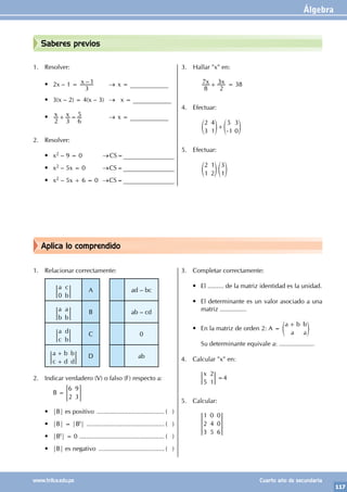Álgebra
117
www.trilce.edu.pe Cuarto año de secundaria
Aplica lo comprendido
Saberes previos
1. Resolver:
• 2x – 1 = –
x
3
1 		 → x = ____________
• 3(x – 2) = 4(x – 3) → x = ____________
• x x
2 3 6
5
+ = 			 → x = ____________
2. Resolver:
• x2 – 9 = 0 		 →CS=________________
• x2 – 5x = 0 		 →CS=________________
• x2 – 5x + 6 = 0 →CS=________________
3. Hallar "x" en:
		 x x
8
7
2
3
+ = 38
4. Efectuar:
		
2
3
4
1
5
1
3
0
+
-
e e
o o
5. Efectuar:
		
2
1
1
2
3
1
e e
o o
1. Relacionar correctamente:
a c
b
0
A ad – bc
a
b
a
b
B ab – cd
a
c
d
b
C 0
a b
c d
b
d
+
+
D ab
2. Indicar verdadero (V) o falso (F) respecto a:
		 B =
6
2
9
3
= G
• |B| es positivo ....................................... ( )
• |B| = |Bt| ............................................. ( )
• |Bt| = 0 ................................................. ( )
• |B| es negativo ...................................... ( )
3. Completar correctamente:
• El ......... de la matriz identidad es la unidad.
• El determinante es un valor asociado a una
matriz ...............
• En la matriz de orden 2: A =
a b
a
b
a
+
e o
		 Su determinante equivale a: ....................
4. Calcular "x" en:
		
x
5
2
1
=4
5. Calcular:
		
1
2
3
0
4
5
0
0
6
 