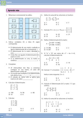 Capítulo
118
Colegios
TRILCE Central: 6198-100
Aprende más
1. Relacionar correctamente las tablas:
a
b
c
d
A ab
a
b
c
d
ab
ab
bc
ad
B –
a
b
c
d
c
d
a
b
C
ad
bc
bc
ad
a
b
c
d
2
2
2
2
D
a
c
b
d
2. Indicar verdadero (V) o falso (F) según
corresponda:
• El determinante de una matriz cuadrada es
igual al determinante de su transpuesta...( )
• El determinante de la matriz identidad es
cero.........................................................( )
• Si dos filas son iguales el determinante de la
matriz es cero .........................................( )
• Si su determinante es cero, la matriz es
simétrica ................................................( )
3. Completar:
• Al intercambiar dos filas o columnas
contiguas en una matriz, el valor del
determinante cambia de ________________
• Un escalar que multiplica a un determinante
solo afecta a una __________ o ___________
• El método de Sarrus solo se aplica para
matrices de orden _____________
4. Calcular el determinante:
		
–
–
– –
4
3
1
3
2
7
5
8
5
a) 100 b) 90 c) 80
d) 10 e) 0
5. Calcular:
		
1
1
1
5
7
8
25
49
64
a) 5 b) 4 c) 6
d) 3 e) 2
6. Indicar la suma de las soluciones al resolver:
		
–
–
x
x x
2
1
3
1
4
0
0
=
a) 1 b) 2 c) 3
d) 4 e) 5
7. Calcular: P(–1; 0; 2), si: P(x;y;z) =
x y z
2
1
0
4
1
3
a) 19 b) 20 c) 21
d) 22 e) 23
8. Hallar el determinante de la matriz:
		 A =
14 387
14 386
14 388
14 387
= G
a) 14 386 b) 1 c) 2
d) 14 387 e) 0
9. Si "a" y "b" son raíces de: x2 – 4x+1=0,
calcular el determinante de:
		 A =
–
α β
β
α β
α
+ +
= G
a) 4 b) 9 c) 16
d) 25 e) 36
10. Calcular "x" al resolver:
–
x
x
x
4
3
3
6
2
4
2 3
5
+ = 7
Indicar como respuesta: 3x+2.
a) 2 b) 4 c) 6
d) 8 e) –2
11. Calcular el determinante de la matriz "x" que
verifica:
		x
7
5
4
3
8
6
5
4
=
= =
G G
a) 1 b) 2 c) 3
d) 4 e) –3
12. Indicar la suma de las soluciones al resolver:
		
–
–
–
x
x
x
3
5
6
1
3
6
1
1
4
+
+
= 0
a) 0 b) – 5 c) 6
d) 4 e) – 4
19
 