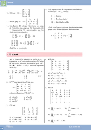 Capítulo
120
Colegios
TRILCE Central: 6198-100
Tú puedes
12. Calcular: |A| =
4
3
2
1
5
6
7
8
2
4
6
8
4
3
2
1
13. Hallar "|A|" si: A =
b
a b
b
c
b c
a c
1
1
1 2
+ +
+
> H
14. Un alumno del colegio Trilce tiene sus notas
de Aritmética (A), Álgebra (X), Geometría (G)
y Trigonometría (T), representados por los
siguientes determinantes:
		
X
3
4
2
= 52 ;
A
2
4 5
= - 54
G
3
2
1
0
4
0
0
2
= 96 ;
T
T
2 1
4 2
3
5
+ = 62
¿Cuál fue su mejor nota?
15. Si el ingreso diario de un producto está dado por
la relación: I = P.Q., donde:
		 I : Ingreso
		 P : Precio unitario
		 Q : Cantidad vendida
¿Cuál fue el ingreso mensual si está representado
por el valor de los siguientes determinantes?
		P =
2
5
2
3
2
3
5
4
4
; Q =
5
3
3
6
19
1. Sea la progresión geométrica: ÷÷2:n2:n3:n4...
cuya razón es: k2; se cumple en ella que la suma
de los cuatro primeros términos es igual a 80.
(k ∈ +). Hallar: 2a – b, a partir del siguiente
resultado:
a 1
b 2
ak2			 k2
bk2			2k2
ak3		 k3
bk3 2k3
ak k
bk 2k
+ + + =120
a) 1 b) 2 c) 3
d) 4 e) 6
2. Si "A" es una matriz definida por:
		A =
h		 –1 0 0
hx		
h –1 0
hx2		 hx h –1
hx3		hx2 hx h
,
entonces el valor del "Det(A)", es:
a) h3(x+h)3 b) x3(x+h)
c) (x+h)3 d) x(x+h)3
e) h(x+h)3
3. Calcular:
			
0 a b c
–a 0 d e
–b –d 0 f
–c –e –f 0
a) (af+be – cd)2		 b) (af – be+cd)2
c) (af – bd+ce)2		 d) (ad+bf – ce)2
e) (ad – bf+ce)2
4. Calcular:
		
x 0 –1 1 0
1 x –1 1 0
1 0 x–1 0 1
0 1 –1 x 1
0 1 –1 0 x
a) (x2+x+1)(x3+x+1)
b) (x2 – x+1)(x3+1)
c) (x2 – x+1)(x3 – x – 1)
d) (x2 – x – 1)(x3 – x – 1)
e) (x2 – x+1)(x3 – x+1)
5. Hallar:
		
x 1 0 0 ... 0
n–1 x 2 0 ... 0
0 n–2 x 3 ... 0
0 0 n–3 x ... 0
. . . .		.
. . . .		.
. . . .		.
0 0 0 0 ... x
a)
k
n
1
=
% (x+n – k) b)
k
n
1
=
% (x+n+2k)
c)
k
n
1
=
% (x+n – 2k) d)
k
n
1
=
% (x+n+1 – 2k)
e)
k
n
1
=
% (x+n – 1 – 2k)
 