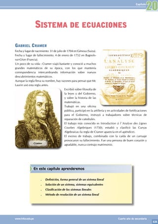 121
www.trilce.edu.pe Cuarto año de secundaria
Capítulo
Gabriel Cramer
Fecha y lugar de nacimiento: 31 de julio de 1704 en Génova (Suiza).
Fecha y lugar de fallecimiento: 4 de enero de 1752 en Bagnols-
sur-Cèze (Francia).
Un poco de su vida : Cramer viajó bastante y conoció a muchos
grandes matemáticos de su época, con los que mantenía
correspondencia intercambiando información sobre nuevos
descubrimientos matemáticos.
Aunque la regla lleva su nombre, hay razones para pensar que Mc
Laurin usó esta regla antes.
Escribió sobre filosofía de
la leyes y del Gobierno,
y sobre la historia de las
matemáticas.
Trabajó en una oficina
pública, participó en la artillería y en actividades de fortificaciones
para el Gobierno, instruyó a trabajadores sobre técnicas de
reparación de catedrales.
El trabajo más conocido es Introduction á l´Analyse des Lignes
Courbes Algebriques (1750); estudió y clasificó las Curvas
Algebraicas (la regla de Cramer aparecía en el apéndice).
El exceso de trabajo, combinado con la caída de un carruaje
provocaron su fallecimiento. Fue una persona de buen corazón y
agradable, nunca contrajo matrimonio.
Cramer
Sistema de ecuaciones
20
En este capítulo aprenderemos
.
. Definición, forma general de un sistema lineal
.
. Solución de un sistema, sistemas equivalentes
.
. Clasificación de los sistemas lineales
.
. Método de resolución de un sistema lineal
 