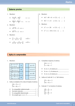Álgebra
123
www.trilce.edu.pe Cuarto año de secundaria
Aplica lo comprendido
Saberes previos
1. Resolver:
• –
x x
3
4
2
5
+ = 		 → x =
• – –
x x
2
2 1
3
3 1
+ = x → x =
2. Resolver:
• –
x 4 = 5 → x =
• –
x 1
3
= 2 → x =
3. Resolver:
•
x x
1
1
1
6
5
+
+
= → CS =
• –
x x
2
1
3
1
6
1
+ +
= → CS =
4. Resolver:
• 4x2 – 49 = 0 → C.S. = { ; }
• 9x2 – 1 = 0 → C.S. = { ; }
5. Resolver:
• x2 – x = 20		 → C.S. = { ; }
• x2 + x = 30→ C.S. = { ; }
1. Resolver:
–
x y
x y
9
1
+ =
=
) A xy=15
–
x y
x y
2 11
2 1
+ =
=
) B x+y=5
x y
x y
2 11
2 4
+ =
+ =
) C xy=20
x y
x y
3 3
3 13
+ =
+ =
) D x+y=4
2. Indicar verdadero (V) o falso (F) dado el sistema:
		 x y
x y
4 5 2
5 6 1
+ =
+ =
)
• Es compatible indeterminado................( )
• No tiene solución..................................( )
• Es compatible determinado...................( )
• Se cumple que: x+y=–1......................( )
3. Completar respecto al sistema:
		 mx y
x my
1
1
+ =
+ =
)
• Si: m=1, el sistema es .............................
• Si: m=–1, el sistema es ...........................
• Si: m=2, el sistema es .............................
4. Indicar el valor de "x+y" del sistema:
		 x y
x y
7 4 3
5 3 1
+ =
+ =
)
5. Calcular "x" al resolver el sistema:
		 x y
x y
4 3 3
2 6 3
+ =
+ =
Z
[

]
]
]
 