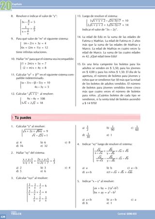 Capítulo
126
Colegios
TRILCE Central: 6198-100
Tú puedes
8. Resolver e indicar el valor de "y":
		
3 – 4 5
2
1
5
2
x
y
x
y
=
+
=
Z
[

]
]
]
]
			
9. Para qué valor de "m" el siguiente sistema:
		 ( – )
( )
m x y
x m y
2 3 4
6 2 1 12
+ =
+ + =
)
tiene infinitas soluciones.
10. Hallar "m" para que el sistema sea incompatible:
		( )
( )
m x y
m x y
1 2 5 7
2 4 8
+ + =
+ + =
)
11. Calcular "a2 + b2" en el siguiente sistema com-
patible indeterminado.
		( – ) – ( – )
–
x y
x y
3 5 10
4 3 5
α β =
=
)
12. Calcular " x y
+ " al resolver:
		 –
x y
x y
9 4 108
3 2 18
=
+ =
)
13. Luego de resolver el sistema:
		 x y x y
x y x y
3 2 2 3 7 10
2 2 3 2 3 7 14
– – –
– –
+ + =
+ + + =
)
Indicar el valor de "3x – 2y".
14. La edad de Edú es la suma de las edades de
Fatima y Mathías. La edad de Fatima es 2 años
más que la suma de las edades de Mathías y
Marco. La edad de Mathías es cuatro veces la
edad de Marco. La suma de las cuatro edades
es 42. ¿Qué edad tiene Edú?
15. En una feria campestre los boletos para los
adultos se venden en $ 5,50; para los jóvenes
en $ 4,00 y para los niños $ 1,50. El día de la
apertura, el número de boletos para jóvenes y
niños que se vendieron fue 30 más que la mitad
de los boletos de adultos vendidos. El número
de boletos para jóvenes vendidos tiene cinco
más que cuatro veces el número de boletos
para niños. ¿Cuántos boletos de cada tipo se
vendieron, si la venta total de boletos ascendió
a $ 14 970?
20
1. Calcular "y" al resolver:
		
–
x y xy
x y
2 8 9
2 1
+ + =
=
)
a) 4 b) 6 c) 8
d) 16 e) 32
2. Hallar "xy" del sistema:
		
–
–
–
–
x y
x y
x y
x y
4
3
2 7
2 5
3
2
+
+
=
+
+
=
a) 2 b) 3 c) 4
d) 5 e) 6
3. Calcular "xyz" al resolver:
			
1 1 – 1 6
1 – 1 1 4
1 1 1
x y z
x y z
y z x
+ =
+ =
+ =
Z
[

]
]
]
]
]
]
a)
2
1 b)
90
1 c)
60
1
d)
30
1 e) 1
4. Indicar "xy" luego de resolver el sistema:
			 – –
–
–
–
–
x a
a
y b
b a b
x a
a
y b
b a b
+ = +
=
Z
[

]
]
]
]
a) a b) b c) a – b
d) a+b e)1+ a b ab
+ +
5. Indicar "x – y" al resolver:
			 ( – )
–
ax by a b
bx ay a b
2 2 2
2 2
+ =
+ =
)
a) a+b b) a – b c) a
d) b e) 1
 