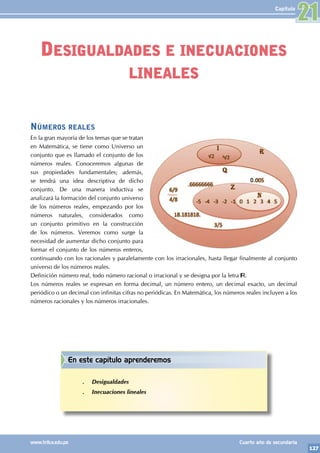 127
www.trilce.edu.pe Cuarto año de secundaria
Capítulo
Desigualdades e inecuaciones
lineales
21
En este capítulo aprenderemos
.
. Desigualdades
.
. Inecuaciones lineales
Números reales
En la gran mayoría de los temas que se tratan
en Matemática, se tiene como Universo un
conjunto que es llamado el conjunto de los
números reales. Conoceremos algunas de
sus propiedades fundamentales; además,
se tendrá una idea descriptiva de dicho
conjunto. De una manera inductiva se
analizará la formación del conjunto universo
de los números reales, empezando por los
números naturales, considerados como
un conjunto primitivo en la construcción
de los números. Veremos como surge la
necesidad de aumentar dicho conjunto para
formar el conjunto de los números enteros,
continuando con los racionales y paralelamente con los irracionales, hasta llegar finalmente al conjunto
universo de los números reales.
Definición número real, todo número racional o irracional y se designa por la letra .
Los números reales se expresan en forma decimal, un número entero, un decimal exacto, un decimal
periódico o un decimal con infinitas cifras no periódicas. En Matemática, los números reales incluyen a los
números racionales y los números irracionales.
 