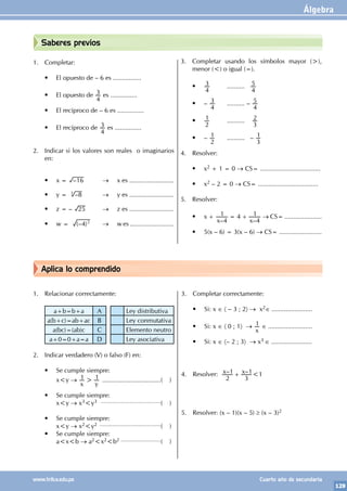 Álgebra
129
www.trilce.edu.pe Cuarto año de secundaria
Aplica lo comprendido
Saberes previos
1. Completar:
• El opuesto de – 6 es ................
• El opuesto de
4
3 es ...............
• El recíproco de – 6 es ...............
• El recíproco de
4
3 es ...............
2. Indicar si los valores son reales o imaginarios
en:
• x = –16 		 → x es .........................
• y = –8
3
		 → y es .........................
• z = – 25 → z es .........................
• w = (– )
4 2
→ w es .........................
3. Completar usando los símbolos mayor (>),
menor (<) o igual (=).
•
4
3 		 ..........
4
5
• –
4
3 .......... –
4
5
•
2
1		 ..........
3
2
• –
2
1		 .......... –
3
1
4. Resolver:
• x2 + 1 = 0 → CS= ..................................
• x2 – 2 = 0 → CS= ..................................
5. Resolver:
• x +
– –
x x
4
1 4
4
1
= + → CS= .....................
• 5(x – 6) = 3(x – 6) → CS= ........................
1. Relacionar correctamente:
a+b=b+a A Ley distributiva
a(b+c)=ab+ac B Ley conmutativa
a(bc)=(ab)c C Elemento neutro
a+0=0+a=a D Ley asociativa
2. Indicar verdadero (V) o falso (F) en:
• Se cumple siempre:
		 x<y →
x y
1 1
> ..................................( )
• Se cumple siempre:
		 x<y → x3<y3 ..............................................( )
• Se cumple siempre:
		 x<y → x2<y2 ...............................................( )
• Se cumple siempre:
		 a<x<b → a2<x2<b2 ...............................( )
3. Completar correctamente:
• Si: x ∈ 〈 – 3 ; 2〉 → x2∈ .......................
• Si: x ∈ 〈 0 ; 1〉 →
x
1 ∈ .........................
• Si: x ∈ 〈– 2 ; 3〉 → x3 ∈ .......................
4. Resolver: – –
x x
2
1
3
1
+ <1
5. Resolver: (x – 1)(x – 5) ≥ (x – 3)2
 