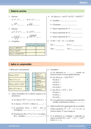 Álgebra
13
www.trilce.edu.pe Cuarto año de secundaria
Aplica lo comprendido
Saberes previos
1. Efectuar:
a) xm . xn = ........ b) xm ÷xn =..........
c) xm
n
=............ d) x
m n =............
2. Efectuar:
a) x4 .x6. x13= ....... b) ((x4)3)2=...........
c)
.
. .
x x
x x x
2 5
3 6 8
=......... d) x y
24 12
3 4
=.......
3. Completar:
Coeficiente Parte literal
A(x;y)=2005x6y7
T(x;y)=3ax4y6
P(x;y)=219a2b3x6y7
4. En: Q(x;y;z) = 2ax3y6 - 6x5z6y7 - 219x6y9z12
• Variables: ....................................
• Constantes: .................................
• Mayor exponente de "x": ........................
• Mayor exponente de "y": ........................
• Mayor exponente de "z": ........................
5. Si: P(x) = 4x2 – 3x + 2; calcular:
P(2) = __________ P(–1) = ___________
P(0) = __________ P(1) = ____________
1. Relacionar correctamente:
P(x;y)=5x2y5 A
GA=7
GR(x)=3
P(x)=x2+x+2 B
Polinomio
cúbico
P(x;y)=2x2y5+3x3y4 C
GA=7
GR(x)=2
P(x)=2x3+4x+1 D
Polinomio
mónico
2. Indicar Verdadero (V) o Falso(F) respecto a los
polinomios:
A. En: Q(x;y)=58xn–3 y; si: n=4 → GA=9...( )
B. Si: Q(x;y)= 25x4y5z6 → GR(z)=6............( )
C. El polinomio: P(x;y) = 4x2y3 – 3xy4 es
homogéneo .......................................... ( )
D. El polinomio: P(x)=x4+x3+x2+1 es ordena-
do y completo........................................( )
3. Completar:
A. Un polinomio es .................. cuando sus
términos tienen el mismo grado absoluto.
B. Sea: M(x;y;z) = 3a2b3x4y9z13
• G.R.(x) =
		 • G.R.(y) =
		 • G.R.(z) =
		 • G.A.(M) =
C. Sea: P(x;y) = 3x3y2 + 5x5y
• G.R.(x) =
		 • G.R.(y) =
		 • G.A.(P) =
D. Si un polinomio se anula para todo valor de la
variable, el polinomio se llama......................
4. Dado el polinomio (exponentes de sus variables
enteros positivos): x
n
2 + x
n
3 + x3 ; (n ≠ 0) , el
mínimo entero "n" que cumple es:
5. Si el polinomio es completo y ordenado en
forma creciente: P(x) = pxm–7 + nxn–1 + mxp–4
hallar: m . n . p
 