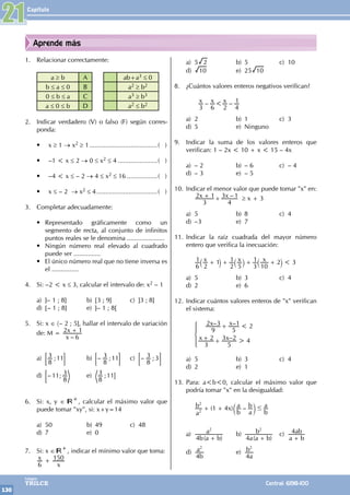 Capítulo
130
Colegios
TRILCE Central: 6198-100
Aprende más
1. Relacionar correctamente:
a ≥ b A ab+a3 ≤ 0
b ≤ a ≤ 0 B a2 ≥ b2
0 ≤ b ≤ a C a3 ≥ b3
a ≤ 0 ≤ b D a2 ≤ b2
2. Indicar verdadero (V) o falso (F) según corres-
ponda:
• x ≥ 1 → x2 ≥ 1.......................................( )
• –1 < x ≤ 2 → 0 ≤ x2 ≤ 4.......................( )
• –4 < x ≤ – 2 → 4 ≤ x2 ≤ 16..................( )
• x ≤ – 2 → x2 ≤ 4...................................( )
3. Completar adecuadamente:
• Representado gráficamente como un
segmento de recta, al conjunto de infinitos
puntos reales se le denomina .....................
• Ningún número real elevado al cuadrado
puede ser ...............
• El único número real que no tiene inversa es
el ...............
4. Si: –2 < x ≤ 3, calcular el intervalo de: x2 – 1
a) ]– 1 ; 8] b) [3 ; 9] c) ]3 ; 8]
d) [– 1 ; 8] e) ]– 1 ; 8[
5. Si: x ∈ 〈– 2 ; 5], hallar el intervalo de variación
de: M =
–
x
x
6
2 1
+
a) ;
8
3 11
; E b) – ;
8
3 11
; E c) – ;
8
3 3
; E
d) – ;
11
8
3
; e) ;
8
3 11@
6. Si: x, y ∈ +, calcular el máximo valor que
puede tomar "xy", si: x+y=14
a) 50 b) 49 c) 48
d) 7 e) 0
7. Si: x ∈ +, indicar el mínimo valor que toma:
x
x
6
150
+
a) 5 2 b) 5 c) 10
d) 10 e) 25 10
8. ¿Cuántos valores enteros negativos verifican?
		 – –
x x x
3 6 2 4
1
<
a) 2 b) 1 c) 3
d) 5 e) Ninguno
9. Indicar la suma de los valores enteros que
verifican: 1 – 2x < 10 + x < 15 – 4x
a) – 2 b) – 6 c) – 4
d) – 3 e) – 5
10. Indicar el menor valor que puede tomar "x" en:
		 –
x x
3
2 1
4
3 1
+ + ≥ x + 3
a) 5 b) 8 c) 4
d) –3 e) 7
11. Indicar la raíz cuadrada del mayor número
entero que verifica la inecuación:
		 x x x
6
1
2
1
2
1
5 3
1
10
2 3
<
+ + + +
` ` `
j j j
a) 5 b) 3 c) 4
d) 2 e) 6
12. Indicar cuántos valores enteros de "x" verifican
el sistema:
		 9
2 –3
5
–1 2
3
2
5
3 –2 4
x x
x x
<
>
+
+ +
Z
[

]
]
]
a) 5 b) 3 c) 4
d) 2 e) 1
13. Para: a<b<0, calcular el máximo valor que
podría tomar "x" en la desigualdad:
		 ( ) –
a
b x
b
a
a
b
b
a
1 4
2
2
#
+ + c m
a)
( )
b a b
a
4
2
+
b)
( )
a a b
b
4
2
+
c)
a b
ab
4
+
d)
b
a
4
2
e)
a
b
4
2
21
 