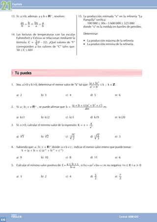 Capítulo
132
Colegios
TRILCE Central: 6198-100
Tú puedes
1. Sea: a>0 y b>0, determinar el menor valor de "k" tal que: ( )
a b
a b
3 3
3
+
+
≤ k ; k ∈ .
a) 2 b) 3 c) 4 d) 5 e) 6
2. Si: a ; b ; c ∈ + , se puede afirmar que: k = ( )( )
abc
a b c a b c
2 2 2
+ + + +
es:
a) k≤1 b) k≤2 c) k≥1 d) k≥9 e) k≤20
3. Si: x>0, calcular el mínimo valor de la expresión: K = x +
x
4
2
a) 3
3
b) 2
3
c)
2
3
3 d)
3
2
3 e) 3
4. Sabiendo que: a ; b ; c ∈ + donde: a ≠ b ≠ c ; indicar el menor valor entero que puede tomar:
		 k = (a + b + c) (a–1 + b–1 + c–1)
a) 9 b) 10 c) 8 d) 11 e) 6
5. Calcular el mínimo valor positivo de: E=
–
b a
a b c
+ + , si f(x)=ax2+bx+c es no negativo x R a 0
>
/
6 !
a) 3 b) 2 c) 4 d)
2
5 e)
2
7
21
13. Si: a>b; además: a y b ∈ +, resolver:
		
b
ax
a
b
a
bx
b
a
<
+ +
14. Las lecturas de temperaturas con las escalas
Fahrenheit y Celsius se relacionan mediante la
fórmula: C =
9
5 (F - 32). ¿Qué valores de "F"
corresponden a los valores de "C" tales que:
50 ≤ C ≤ 60?
15. La producción estimada "x" en la refinería "La
Pampilla" verifica:
		 100 000 ≤ 30x - 5 600 000 ≤ 325 000
donde "x" es la medida en barriles de petróleo.
Determinar:
• La producción máxima de la refinería
• La producción mínima de la refinería.
 