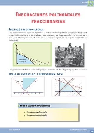 133
www.trilce.edu.pe Cuarto año de secundaria
Capítulo
Inecuación de grado superior
Una inecuación es una expresión matemática la cual se caracteriza por tener los signos de desigualdad;
una expresión algebraica acompañado con una desigualdad nos da como resultado un conjunto en el
cual la variable independiente “x” puede tomar el valor cualesquiera de ese conjunto cumpliendo esta
desigualdad.
x
y
Región de
viabilidad
La región de viabilidad en un problema de programación lineal está definida por un juego de inecuaciones.
Otras aplicaciones de la programación lineal
Inecuaciones polinomiales
fraccionarias
22
En este capítulo aprenderemos
.
. Inecuaciones polinomiales
.
. Inecuaciones fraccionarias
 