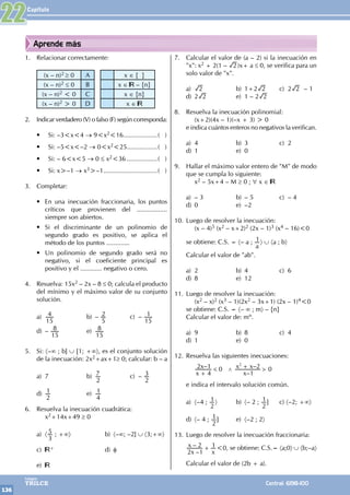 Capítulo
136
Colegios
TRILCE Central: 6198-100
Aprende más
1. Relacionar correctamente:
(x – n)2 ≥ 0 A x ∈ { }
(x – n)2 ≤ 0 B x ∈ – {n}
(x – n)2 < 0 C x ∈ {n}
(x – n)2 > 0 D x ∈
2. Indicar verdadero (V) o falso (F) según corresponda:
• Si: –3<x<4 → 9<x2<16....................( )
• Si: –5<x<–2 → 0<x2<25..................( )
• Si: – 6<x<5 → 0 ≤ x2<36..................( )
• Si: x>–1 → x3>–1...............................( )
3. Completar:
• En una inecuación fraccionaria, los puntos
críticos que provienen del .................
siempre son abiertos.
• Si el discriminante de un polinomio de
segundo grado es positivo, se aplica el
método de los puntos .............
• Un polinomio de segundo grado será no
negativo, si el coeficiente principal es
positivo y el ............ negativo o cero.
4. Resuelva: 15x2 – 2x – 8 ≤ 0; calcula el producto
del mínimo y el máximo valor de su conjunto
solución.
a)
15
4 b) –
5
2 c) –
15
1
d) –
15
8 e)
15
8
5. Si: 〈–∞ ; b] ∪ [1; +∞〉, es el conjunto solución
de la inecuación: 2x2+ax+1≥ 0; calcular: b – a
a) 7 b)
2
7 c) –
2
3
d)
2
1 e)
4
1
6. Resuelva la inecuación cuadrática:
		x2+14x+49 ≥ 0
a) 〈
3
5 ; +∞〉 b) 〈–∞; –2] ∪ 〈3;+∞〉
c) + d) φ
e)
7. Calcular el valor de (a – 2) si la inecuación en
"x": x2 + 2(1 – 2 )x+ a ≤ 0, se verifica para un
solo valor de "x".
a) 2 b) 1+2 2 c) 2 2 – 1
d) 2 2 e) 1 – 2 2
8. Resuelva la inecuación polinomial:
		 (x+2)(4x – 1)(–x + 3) > 0
e indica cuántos enteros no negativos la verifican.
a) 4 b) 3 c) 2
d) 1 e) 0
9. Hallar el máximo valor entero de "M" de modo
que se cumpla lo siguiente:
		x2 – 5x+4 – M ≥ 0 ; ∀ x ∈
a) – 3 b) – 5 c) – 4
d) 0 e) –2
10. Luego de resolver la inecuación:
		 (x – 4)5 (x2 – x+2)2 (2x – 1)3 (x4 – 16)<0
se obtiene: C.S. = 〈– a ;
a
1〉 ∪ 〈a ; b〉
Calcular el valor de "ab".
a) 2 b) 4 c) 6
d) 8 e) 12
11. Luego de resolver la inecuación:
		(x2 – x)2 (x3 – 1)(2x2 – 3x+1) (2x – 1)4<0
se obtiene: C.S. = 〈– ∞ ; m〉 – {n}
Calcular el valor de: mn.
a) 9 b) 8 c) 4
d) 1 e) 0
12. Resuelva las siguientes inecuaciones:
		 >
– 0
–
– 0
x
x
x
x x
4
2 1
1
2
2
/
G
+
+
e indica el intervalo solución común.
a) 〈–4 ;
2
1〉 b) 〈– 2 ;
2
1] c) 〈–2; +∞〉
d) 〈– 4 ;
2
1] e) 〈–2 ; 2〉
13. Luego de resolver la inecuación fraccionaria:
–
–
x
x
x
2 1
2 1
+ <0, se obtiene: C.S.= 〈a;0〉 ∪ 〈b;–a〉
Calcular el valor de (2b + a).
22
 
