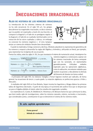 139
www.trilce.edu.pe Cuarto año de secundaria
Capítulo
Algo de historia de los números irracionales
La introducción de los distintos sistemas de números
no ha sido secuencial. En el siglo VII a.C, los griegos
descubrieron las magnitudes irracionales, es decir números
que no pueden ser expresados a través de una fracción, al
comparar la diagonal y el lado de un pentágono regular o
la diagonal y el lado de un cuadrado; familiarizados con la
extracción de las raíces cuadradas y cúbicas, sin embargo
no conocían los números negativos y el cero; tampoco
tenían un sistema de símbolos literales bien desarrollado.
Cuando la matemática Griega comenzó a declinar, Diofanto abandonó la representación geométrica de
los números y empezó a desarrollar las reglas del Álgebra y Aritmética, utilizando un literal, por ejemplo,
para representar las incógnitas de una ecuación.
Fueron los indios, entre los siglos V- XV, los que inventaron el sistema de numeración actual, introdujeron los
números negativos y comenzaron a operar con
los números irracionales de forma semejante
que con los racionales, sin representarlos
geométricamente. Utilizaban símbolos
especiales para las operaciones algebraicas,
como la radicación, encontraron métodos para
resolver ecuaciones y descubrieron la fórmula
del binomio de Newton (en forma verbal).
A principios del siglo XVI, los italianos Tartaglia y Ferrari lograron resolver por radicales, de forma
general, las ecuaciones de tercer y cuarto grado. La notación algebraica se perfecciona gracias a Viéte y
Descartes.
A mediados del siglo XVII en Gran Bretaña, Neper inventa los logaritmos y Briggs elabora las primeras
tablas de logaritmos decimales. A partir de esta época el nacimiento del análisis hizo que se despreciase
un poco el álgebra debido al interés sobre los estudios de magnitudes variables.
Los matemáticos G. Cantor, R. Dedekind, K. Weiertrass y B. Bolzano fueron los que culminaron la obra,
que duró medio siglo de investigaciones, sobre los números naturales, enteros, racionales e irracionales,
que considerados juntos, constituyeron lo que se denominó el sistema de los números reales.
Número p=
Longitud Circunferencia
Diámetro
=3,14159...
Número e = Lim (1+
n
1)n= 2,7182818...
Número φ =
2
1 5
+ = 1,61803...
Base Logaritmos Neperianos
Número Áureo
x→∞
Inecuaciones irracionales
23
En este capítulo aprenderemos
.
. Forma general
.
. Método de resolución
 